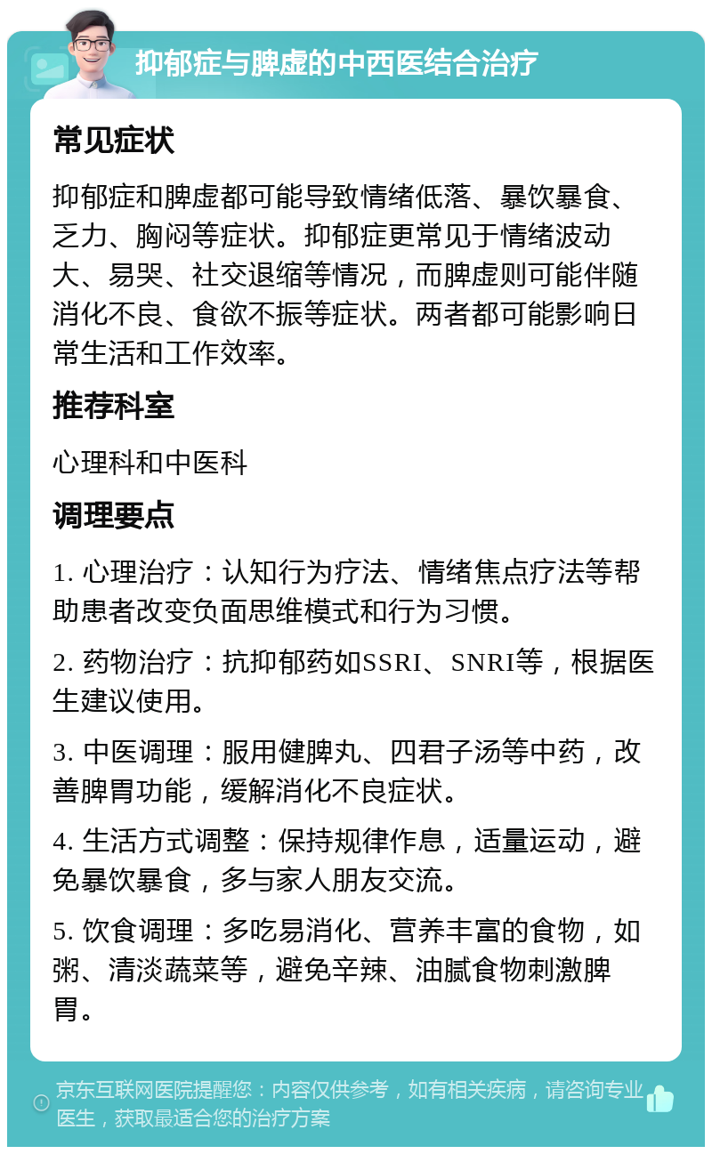 抑郁症与脾虚的中西医结合治疗 常见症状 抑郁症和脾虚都可能导致情绪低落、暴饮暴食、乏力、胸闷等症状。抑郁症更常见于情绪波动大、易哭、社交退缩等情况，而脾虚则可能伴随消化不良、食欲不振等症状。两者都可能影响日常生活和工作效率。 推荐科室 心理科和中医科 调理要点 1. 心理治疗：认知行为疗法、情绪焦点疗法等帮助患者改变负面思维模式和行为习惯。 2. 药物治疗：抗抑郁药如SSRI、SNRI等，根据医生建议使用。 3. 中医调理：服用健脾丸、四君子汤等中药，改善脾胃功能，缓解消化不良症状。 4. 生活方式调整：保持规律作息，适量运动，避免暴饮暴食，多与家人朋友交流。 5. 饮食调理：多吃易消化、营养丰富的食物，如粥、清淡蔬菜等，避免辛辣、油腻食物刺激脾胃。