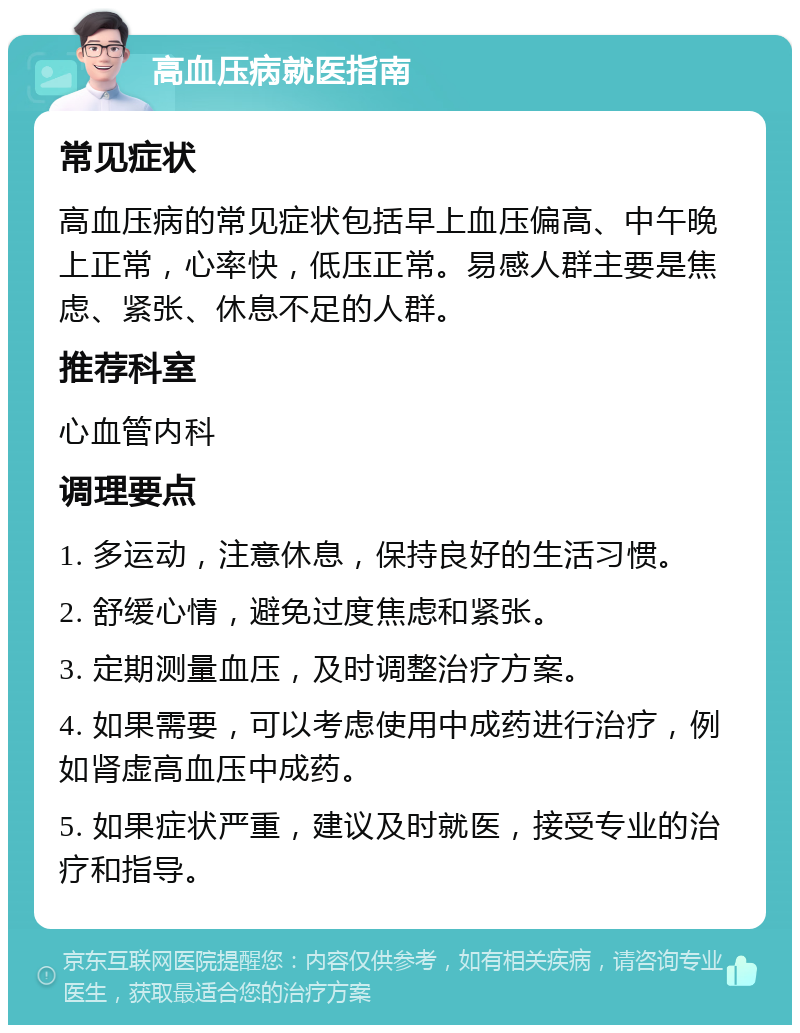 高血压病就医指南 常见症状 高血压病的常见症状包括早上血压偏高、中午晚上正常，心率快，低压正常。易感人群主要是焦虑、紧张、休息不足的人群。 推荐科室 心血管内科 调理要点 1. 多运动，注意休息，保持良好的生活习惯。 2. 舒缓心情，避免过度焦虑和紧张。 3. 定期测量血压，及时调整治疗方案。 4. 如果需要，可以考虑使用中成药进行治疗，例如肾虚高血压中成药。 5. 如果症状严重，建议及时就医，接受专业的治疗和指导。