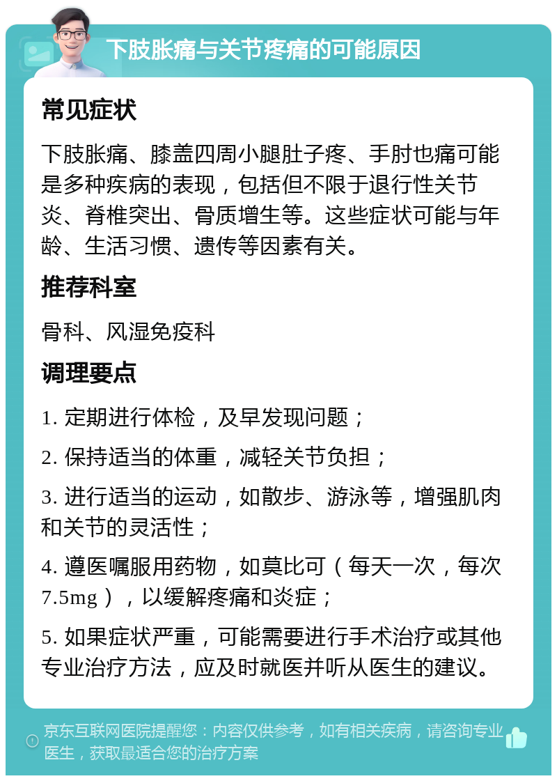 下肢胀痛与关节疼痛的可能原因 常见症状 下肢胀痛、膝盖四周小腿肚子疼、手肘也痛可能是多种疾病的表现，包括但不限于退行性关节炎、脊椎突出、骨质增生等。这些症状可能与年龄、生活习惯、遗传等因素有关。 推荐科室 骨科、风湿免疫科 调理要点 1. 定期进行体检，及早发现问题； 2. 保持适当的体重，减轻关节负担； 3. 进行适当的运动，如散步、游泳等，增强肌肉和关节的灵活性； 4. 遵医嘱服用药物，如莫比可（每天一次，每次7.5mg），以缓解疼痛和炎症； 5. 如果症状严重，可能需要进行手术治疗或其他专业治疗方法，应及时就医并听从医生的建议。