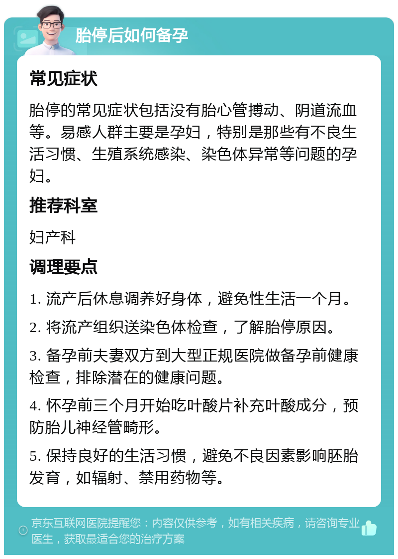 胎停后如何备孕 常见症状 胎停的常见症状包括没有胎心管搏动、阴道流血等。易感人群主要是孕妇，特别是那些有不良生活习惯、生殖系统感染、染色体异常等问题的孕妇。 推荐科室 妇产科 调理要点 1. 流产后休息调养好身体，避免性生活一个月。 2. 将流产组织送染色体检查，了解胎停原因。 3. 备孕前夫妻双方到大型正规医院做备孕前健康检查，排除潜在的健康问题。 4. 怀孕前三个月开始吃叶酸片补充叶酸成分，预防胎儿神经管畸形。 5. 保持良好的生活习惯，避免不良因素影响胚胎发育，如辐射、禁用药物等。