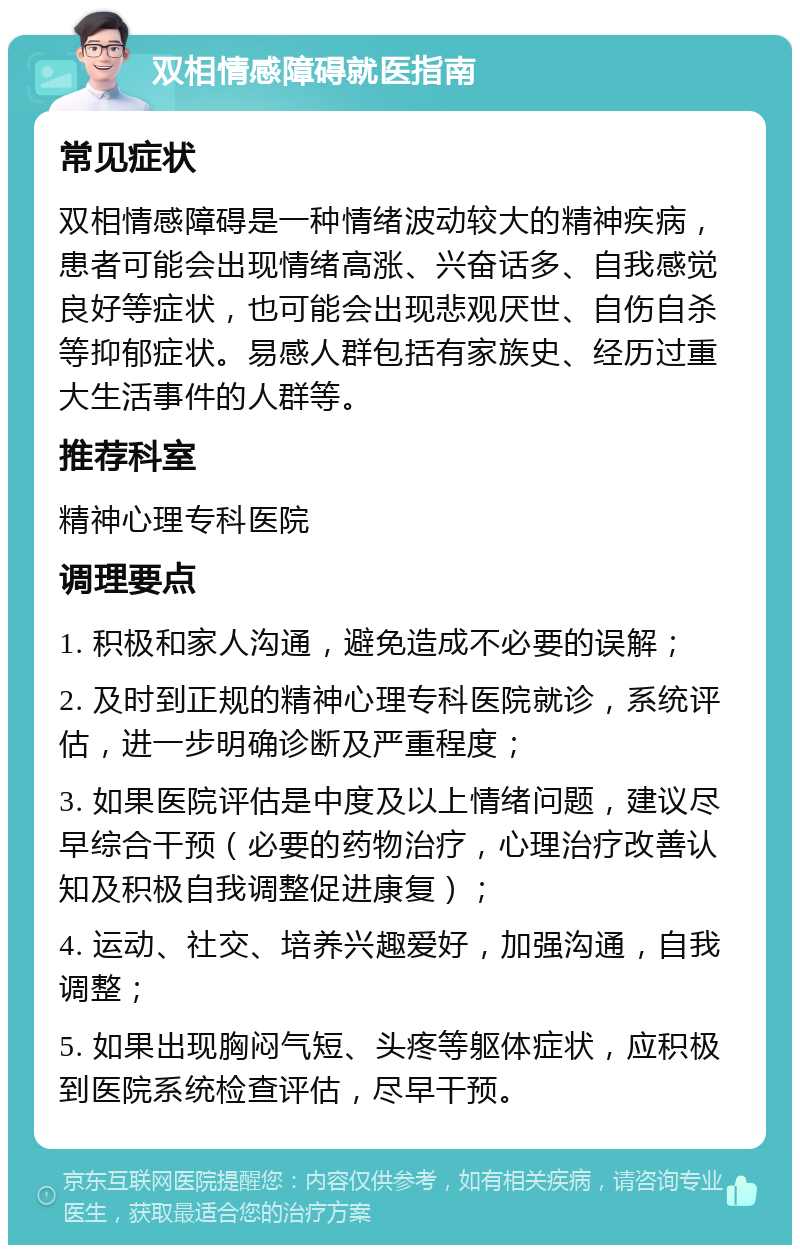 双相情感障碍就医指南 常见症状 双相情感障碍是一种情绪波动较大的精神疾病，患者可能会出现情绪高涨、兴奋话多、自我感觉良好等症状，也可能会出现悲观厌世、自伤自杀等抑郁症状。易感人群包括有家族史、经历过重大生活事件的人群等。 推荐科室 精神心理专科医院 调理要点 1. 积极和家人沟通，避免造成不必要的误解； 2. 及时到正规的精神心理专科医院就诊，系统评估，进一步明确诊断及严重程度； 3. 如果医院评估是中度及以上情绪问题，建议尽早综合干预（必要的药物治疗，心理治疗改善认知及积极自我调整促进康复）； 4. 运动、社交、培养兴趣爱好，加强沟通，自我调整； 5. 如果出现胸闷气短、头疼等躯体症状，应积极到医院系统检查评估，尽早干预。