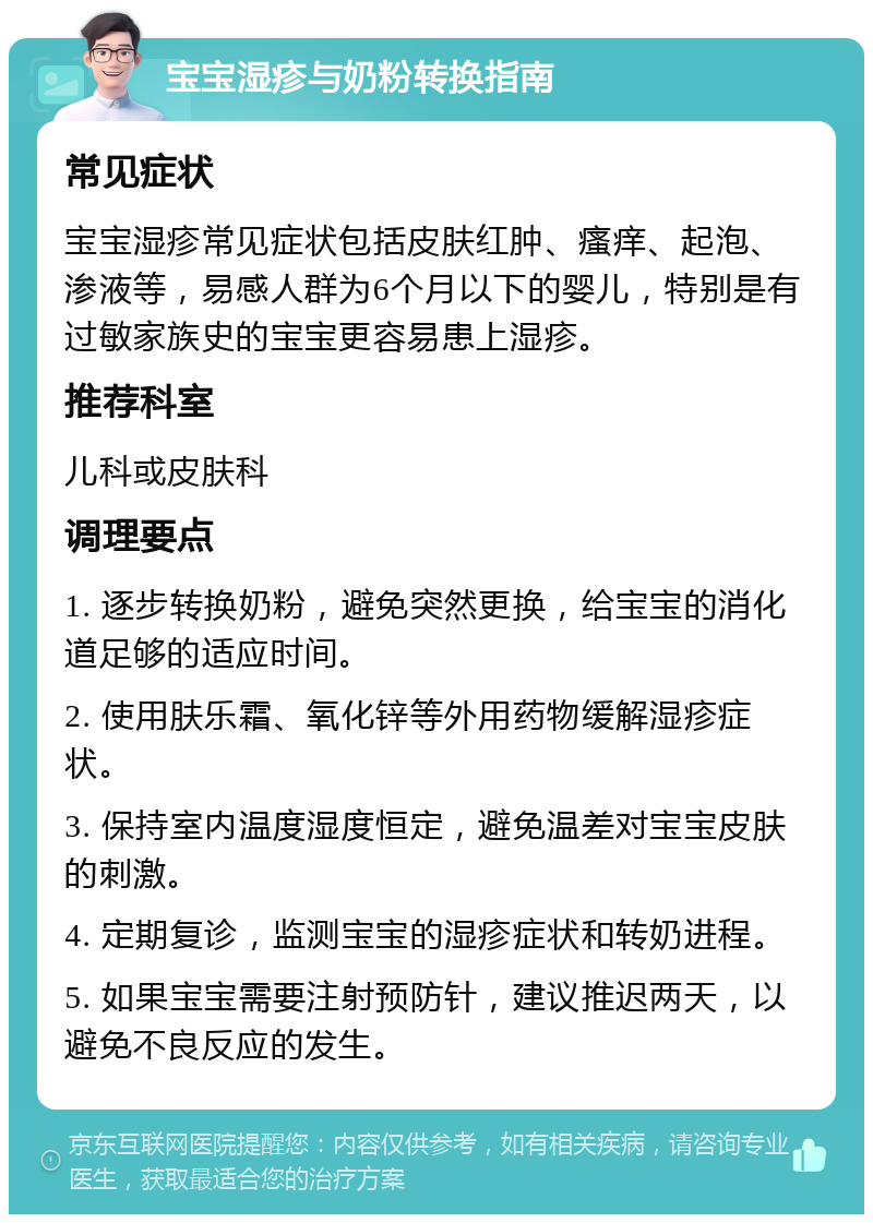 宝宝湿疹与奶粉转换指南 常见症状 宝宝湿疹常见症状包括皮肤红肿、瘙痒、起泡、渗液等，易感人群为6个月以下的婴儿，特别是有过敏家族史的宝宝更容易患上湿疹。 推荐科室 儿科或皮肤科 调理要点 1. 逐步转换奶粉，避免突然更换，给宝宝的消化道足够的适应时间。 2. 使用肤乐霜、氧化锌等外用药物缓解湿疹症状。 3. 保持室内温度湿度恒定，避免温差对宝宝皮肤的刺激。 4. 定期复诊，监测宝宝的湿疹症状和转奶进程。 5. 如果宝宝需要注射预防针，建议推迟两天，以避免不良反应的发生。