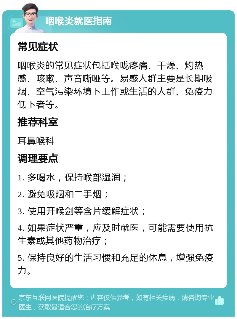 咽喉炎就医指南 常见症状 咽喉炎的常见症状包括喉咙疼痛、干燥、灼热感、咳嗽、声音嘶哑等。易感人群主要是长期吸烟、空气污染环境下工作或生活的人群、免疫力低下者等。 推荐科室 耳鼻喉科 调理要点 1. 多喝水，保持喉部湿润； 2. 避免吸烟和二手烟； 3. 使用开喉剑等含片缓解症状； 4. 如果症状严重，应及时就医，可能需要使用抗生素或其他药物治疗； 5. 保持良好的生活习惯和充足的休息，增强免疫力。