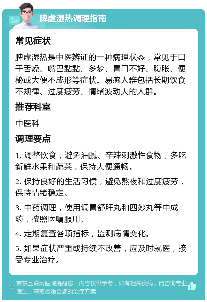 脾虚湿热调理指南 常见症状 脾虚湿热是中医辨证的一种病理状态，常见于口干舌燥、嘴巴黏黏、多梦、胃口不好、腹胀、便秘或大便不成形等症状。易感人群包括长期饮食不规律、过度疲劳、情绪波动大的人群。 推荐科室 中医科 调理要点 1. 调整饮食，避免油腻、辛辣刺激性食物，多吃新鲜水果和蔬菜，保持大便通畅。 2. 保持良好的生活习惯，避免熬夜和过度疲劳，保持情绪稳定。 3. 中药调理，使用调胃舒肝丸和四妙丸等中成药，按照医嘱服用。 4. 定期复查各项指标，监测病情变化。 5. 如果症状严重或持续不改善，应及时就医，接受专业治疗。