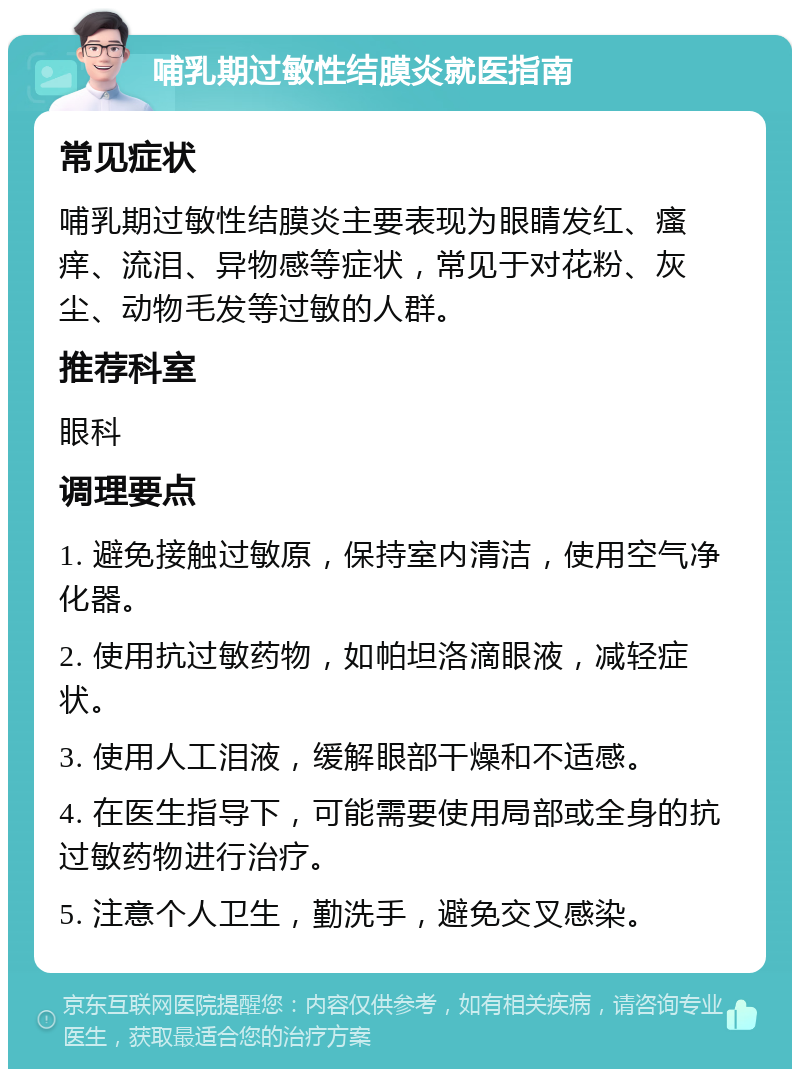 哺乳期过敏性结膜炎就医指南 常见症状 哺乳期过敏性结膜炎主要表现为眼睛发红、瘙痒、流泪、异物感等症状，常见于对花粉、灰尘、动物毛发等过敏的人群。 推荐科室 眼科 调理要点 1. 避免接触过敏原，保持室内清洁，使用空气净化器。 2. 使用抗过敏药物，如帕坦洛滴眼液，减轻症状。 3. 使用人工泪液，缓解眼部干燥和不适感。 4. 在医生指导下，可能需要使用局部或全身的抗过敏药物进行治疗。 5. 注意个人卫生，勤洗手，避免交叉感染。