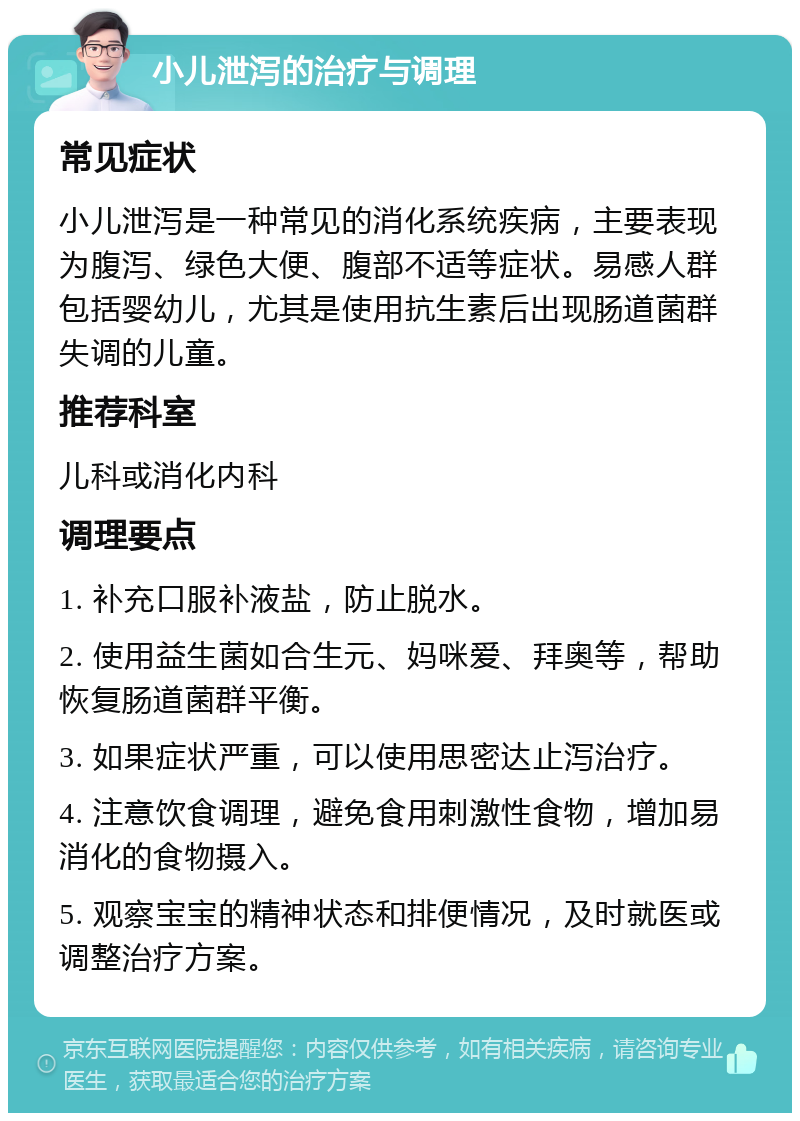 小儿泄泻的治疗与调理 常见症状 小儿泄泻是一种常见的消化系统疾病，主要表现为腹泻、绿色大便、腹部不适等症状。易感人群包括婴幼儿，尤其是使用抗生素后出现肠道菌群失调的儿童。 推荐科室 儿科或消化内科 调理要点 1. 补充口服补液盐，防止脱水。 2. 使用益生菌如合生元、妈咪爱、拜奥等，帮助恢复肠道菌群平衡。 3. 如果症状严重，可以使用思密达止泻治疗。 4. 注意饮食调理，避免食用刺激性食物，增加易消化的食物摄入。 5. 观察宝宝的精神状态和排便情况，及时就医或调整治疗方案。