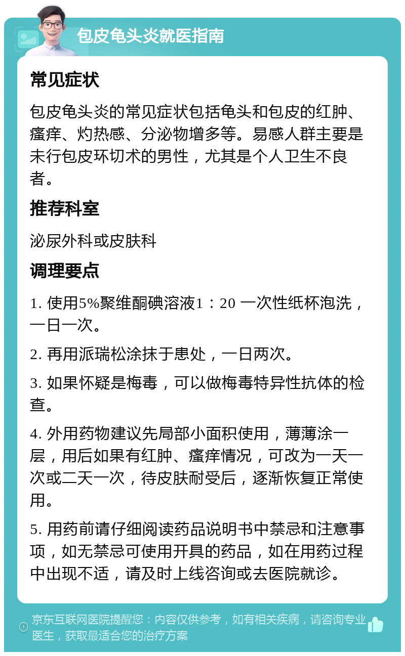 包皮龟头炎就医指南 常见症状 包皮龟头炎的常见症状包括龟头和包皮的红肿、瘙痒、灼热感、分泌物增多等。易感人群主要是未行包皮环切术的男性，尤其是个人卫生不良者。 推荐科室 泌尿外科或皮肤科 调理要点 1. 使用5%聚维酮碘溶液1：20 一次性纸杯泡洗，一日一次。 2. 再用派瑞松涂抹于患处，一日两次。 3. 如果怀疑是梅毒，可以做梅毒特异性抗体的检查。 4. 外用药物建议先局部小面积使用，薄薄涂一层，用后如果有红肿、瘙痒情况，可改为一天一次或二天一次，待皮肤耐受后，逐渐恢复正常使用。 5. 用药前请仔细阅读药品说明书中禁忌和注意事项，如无禁忌可使用开具的药品，如在用药过程中出现不适，请及时上线咨询或去医院就诊。