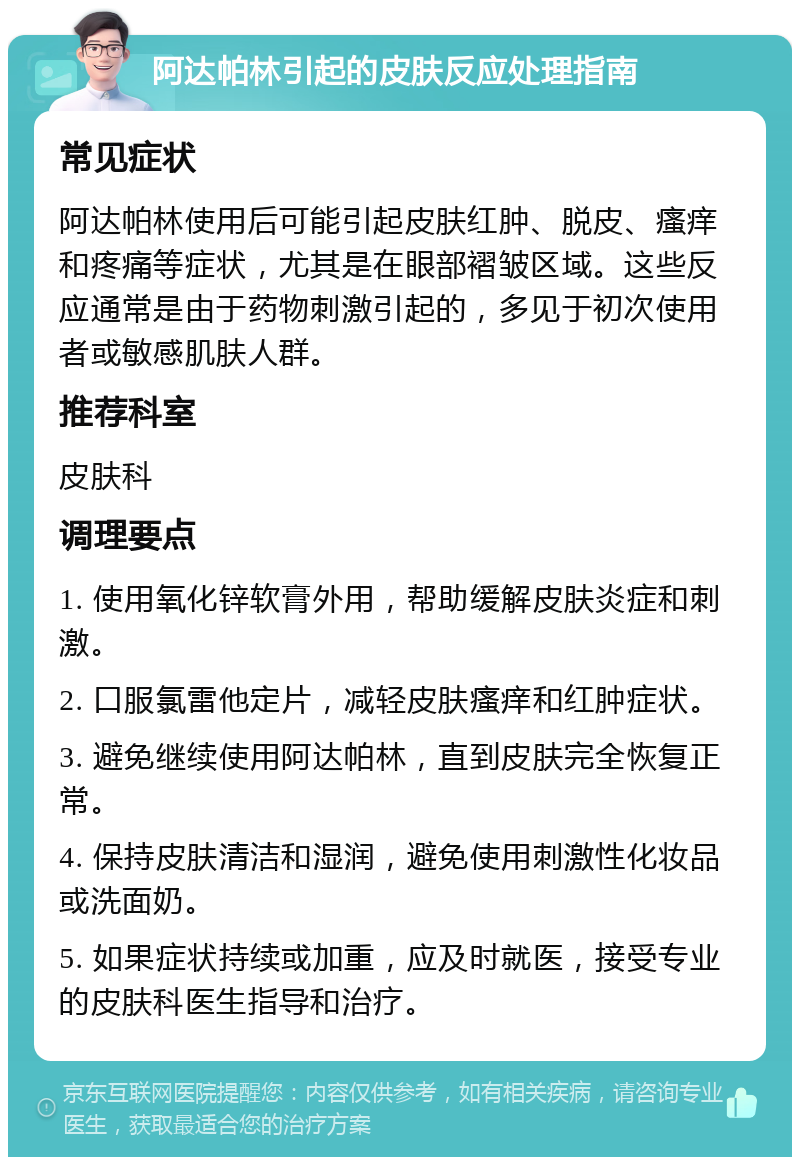 阿达帕林引起的皮肤反应处理指南 常见症状 阿达帕林使用后可能引起皮肤红肿、脱皮、瘙痒和疼痛等症状，尤其是在眼部褶皱区域。这些反应通常是由于药物刺激引起的，多见于初次使用者或敏感肌肤人群。 推荐科室 皮肤科 调理要点 1. 使用氧化锌软膏外用，帮助缓解皮肤炎症和刺激。 2. 口服氯雷他定片，减轻皮肤瘙痒和红肿症状。 3. 避免继续使用阿达帕林，直到皮肤完全恢复正常。 4. 保持皮肤清洁和湿润，避免使用刺激性化妆品或洗面奶。 5. 如果症状持续或加重，应及时就医，接受专业的皮肤科医生指导和治疗。