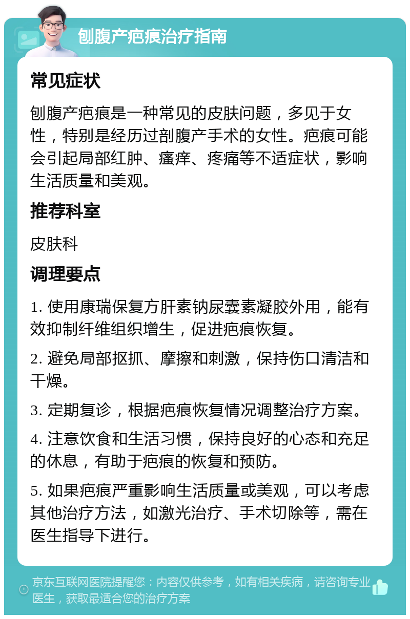 刨腹产疤痕治疗指南 常见症状 刨腹产疤痕是一种常见的皮肤问题，多见于女性，特别是经历过剖腹产手术的女性。疤痕可能会引起局部红肿、瘙痒、疼痛等不适症状，影响生活质量和美观。 推荐科室 皮肤科 调理要点 1. 使用康瑞保复方肝素钠尿囊素凝胶外用，能有效抑制纤维组织增生，促进疤痕恢复。 2. 避免局部抠抓、摩擦和刺激，保持伤口清洁和干燥。 3. 定期复诊，根据疤痕恢复情况调整治疗方案。 4. 注意饮食和生活习惯，保持良好的心态和充足的休息，有助于疤痕的恢复和预防。 5. 如果疤痕严重影响生活质量或美观，可以考虑其他治疗方法，如激光治疗、手术切除等，需在医生指导下进行。