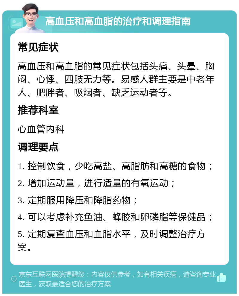 高血压和高血脂的治疗和调理指南 常见症状 高血压和高血脂的常见症状包括头痛、头晕、胸闷、心悸、四肢无力等。易感人群主要是中老年人、肥胖者、吸烟者、缺乏运动者等。 推荐科室 心血管内科 调理要点 1. 控制饮食，少吃高盐、高脂肪和高糖的食物； 2. 增加运动量，进行适量的有氧运动； 3. 定期服用降压和降脂药物； 4. 可以考虑补充鱼油、蜂胶和卵磷脂等保健品； 5. 定期复查血压和血脂水平，及时调整治疗方案。