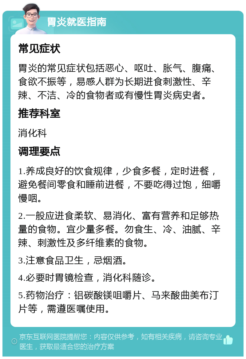 胃炎就医指南 常见症状 胃炎的常见症状包括恶心、呕吐、胀气、腹痛、食欲不振等，易感人群为长期进食刺激性、辛辣、不洁、冷的食物者或有慢性胃炎病史者。 推荐科室 消化科 调理要点 1.养成良好的饮食规律，少食多餐，定时进餐，避免餐间零食和睡前进餐，不要吃得过饱，细嚼慢咽。 2.一般应进食柔软、易消化、富有营养和足够热量的食物。宜少量多餐。勿食生、冷、油腻、辛辣、刺激性及多纤维素的食物。 3.注意食品卫生，忌烟酒。 4.必要时胃镜检查，消化科随诊。 5.药物治疗：铝碳酸镁咀嚼片、马来酸曲美布汀片等，需遵医嘱使用。