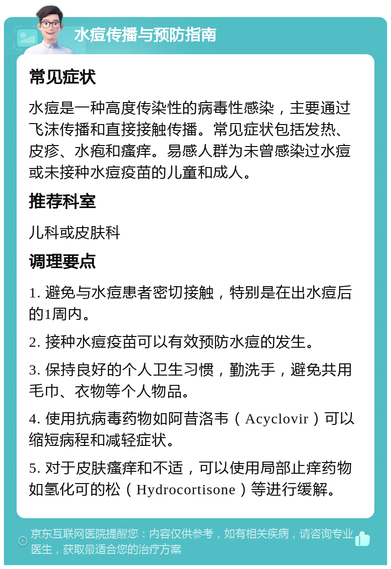 水痘传播与预防指南 常见症状 水痘是一种高度传染性的病毒性感染，主要通过飞沫传播和直接接触传播。常见症状包括发热、皮疹、水疱和瘙痒。易感人群为未曾感染过水痘或未接种水痘疫苗的儿童和成人。 推荐科室 儿科或皮肤科 调理要点 1. 避免与水痘患者密切接触，特别是在出水痘后的1周内。 2. 接种水痘疫苗可以有效预防水痘的发生。 3. 保持良好的个人卫生习惯，勤洗手，避免共用毛巾、衣物等个人物品。 4. 使用抗病毒药物如阿昔洛韦（Acyclovir）可以缩短病程和减轻症状。 5. 对于皮肤瘙痒和不适，可以使用局部止痒药物如氢化可的松（Hydrocortisone）等进行缓解。