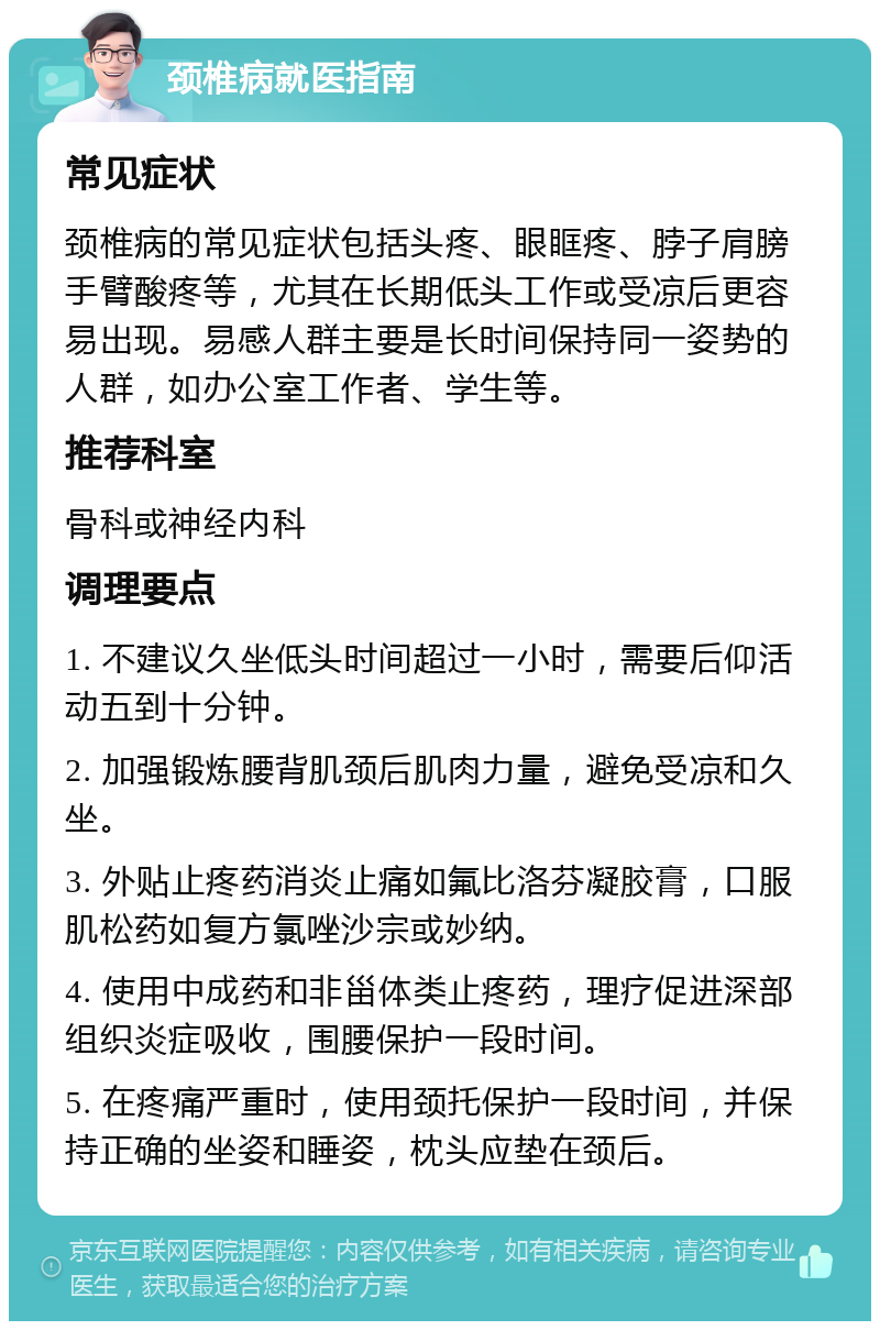 颈椎病就医指南 常见症状 颈椎病的常见症状包括头疼、眼眶疼、脖子肩膀手臂酸疼等，尤其在长期低头工作或受凉后更容易出现。易感人群主要是长时间保持同一姿势的人群，如办公室工作者、学生等。 推荐科室 骨科或神经内科 调理要点 1. 不建议久坐低头时间超过一小时，需要后仰活动五到十分钟。 2. 加强锻炼腰背肌颈后肌肉力量，避免受凉和久坐。 3. 外贴止疼药消炎止痛如氟比洛芬凝胶膏，口服肌松药如复方氯唑沙宗或妙纳。 4. 使用中成药和非甾体类止疼药，理疗促进深部组织炎症吸收，围腰保护一段时间。 5. 在疼痛严重时，使用颈托保护一段时间，并保持正确的坐姿和睡姿，枕头应垫在颈后。