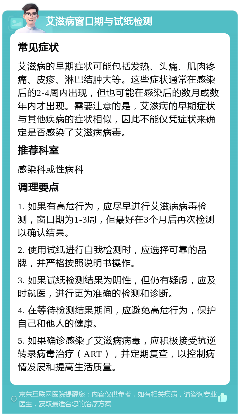 艾滋病窗口期与试纸检测 常见症状 艾滋病的早期症状可能包括发热、头痛、肌肉疼痛、皮疹、淋巴结肿大等。这些症状通常在感染后的2-4周内出现，但也可能在感染后的数月或数年内才出现。需要注意的是，艾滋病的早期症状与其他疾病的症状相似，因此不能仅凭症状来确定是否感染了艾滋病病毒。 推荐科室 感染科或性病科 调理要点 1. 如果有高危行为，应尽早进行艾滋病病毒检测，窗口期为1-3周，但最好在3个月后再次检测以确认结果。 2. 使用试纸进行自我检测时，应选择可靠的品牌，并严格按照说明书操作。 3. 如果试纸检测结果为阴性，但仍有疑虑，应及时就医，进行更为准确的检测和诊断。 4. 在等待检测结果期间，应避免高危行为，保护自己和他人的健康。 5. 如果确诊感染了艾滋病病毒，应积极接受抗逆转录病毒治疗（ART），并定期复查，以控制病情发展和提高生活质量。