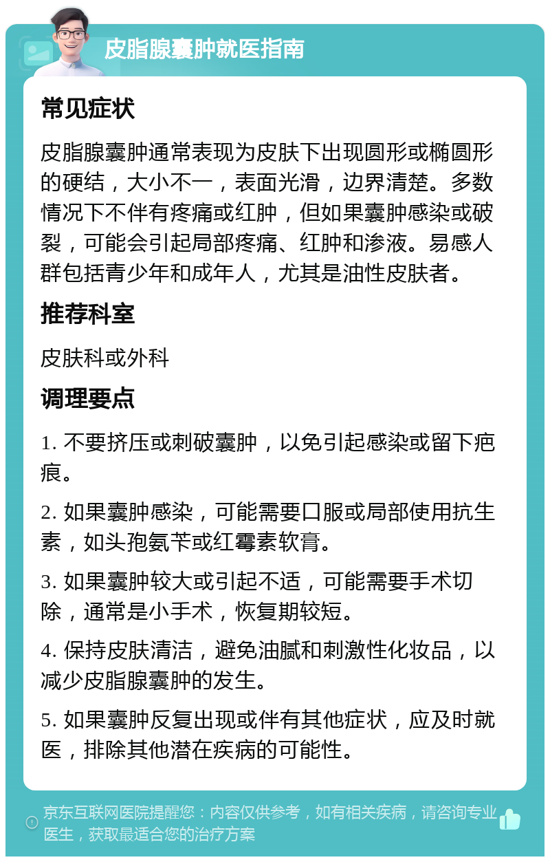 皮脂腺囊肿就医指南 常见症状 皮脂腺囊肿通常表现为皮肤下出现圆形或椭圆形的硬结，大小不一，表面光滑，边界清楚。多数情况下不伴有疼痛或红肿，但如果囊肿感染或破裂，可能会引起局部疼痛、红肿和渗液。易感人群包括青少年和成年人，尤其是油性皮肤者。 推荐科室 皮肤科或外科 调理要点 1. 不要挤压或刺破囊肿，以免引起感染或留下疤痕。 2. 如果囊肿感染，可能需要口服或局部使用抗生素，如头孢氨苄或红霉素软膏。 3. 如果囊肿较大或引起不适，可能需要手术切除，通常是小手术，恢复期较短。 4. 保持皮肤清洁，避免油腻和刺激性化妆品，以减少皮脂腺囊肿的发生。 5. 如果囊肿反复出现或伴有其他症状，应及时就医，排除其他潜在疾病的可能性。