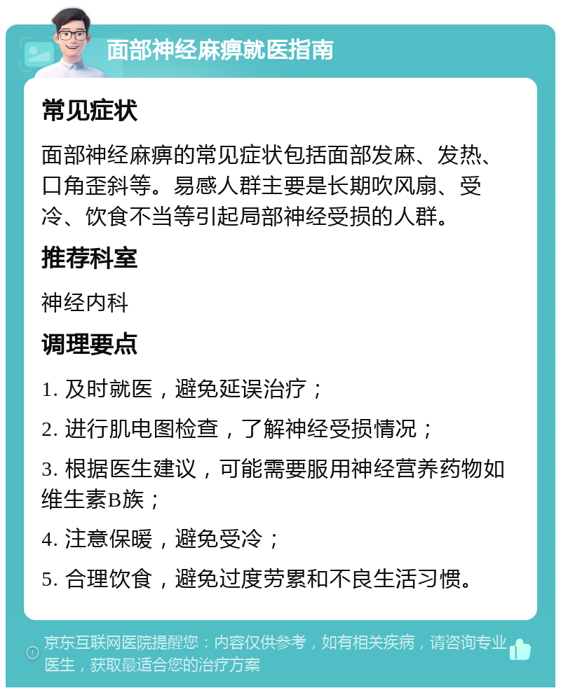 面部神经麻痹就医指南 常见症状 面部神经麻痹的常见症状包括面部发麻、发热、口角歪斜等。易感人群主要是长期吹风扇、受冷、饮食不当等引起局部神经受损的人群。 推荐科室 神经内科 调理要点 1. 及时就医，避免延误治疗； 2. 进行肌电图检查，了解神经受损情况； 3. 根据医生建议，可能需要服用神经营养药物如维生素B族； 4. 注意保暖，避免受冷； 5. 合理饮食，避免过度劳累和不良生活习惯。