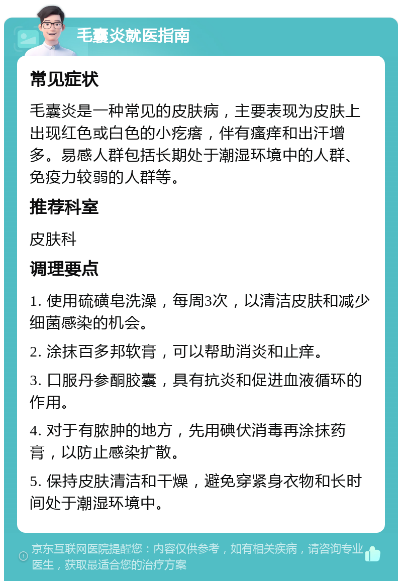 毛囊炎就医指南 常见症状 毛囊炎是一种常见的皮肤病，主要表现为皮肤上出现红色或白色的小疙瘩，伴有瘙痒和出汗增多。易感人群包括长期处于潮湿环境中的人群、免疫力较弱的人群等。 推荐科室 皮肤科 调理要点 1. 使用硫磺皂洗澡，每周3次，以清洁皮肤和减少细菌感染的机会。 2. 涂抹百多邦软膏，可以帮助消炎和止痒。 3. 口服丹参酮胶囊，具有抗炎和促进血液循环的作用。 4. 对于有脓肿的地方，先用碘伏消毒再涂抹药膏，以防止感染扩散。 5. 保持皮肤清洁和干燥，避免穿紧身衣物和长时间处于潮湿环境中。