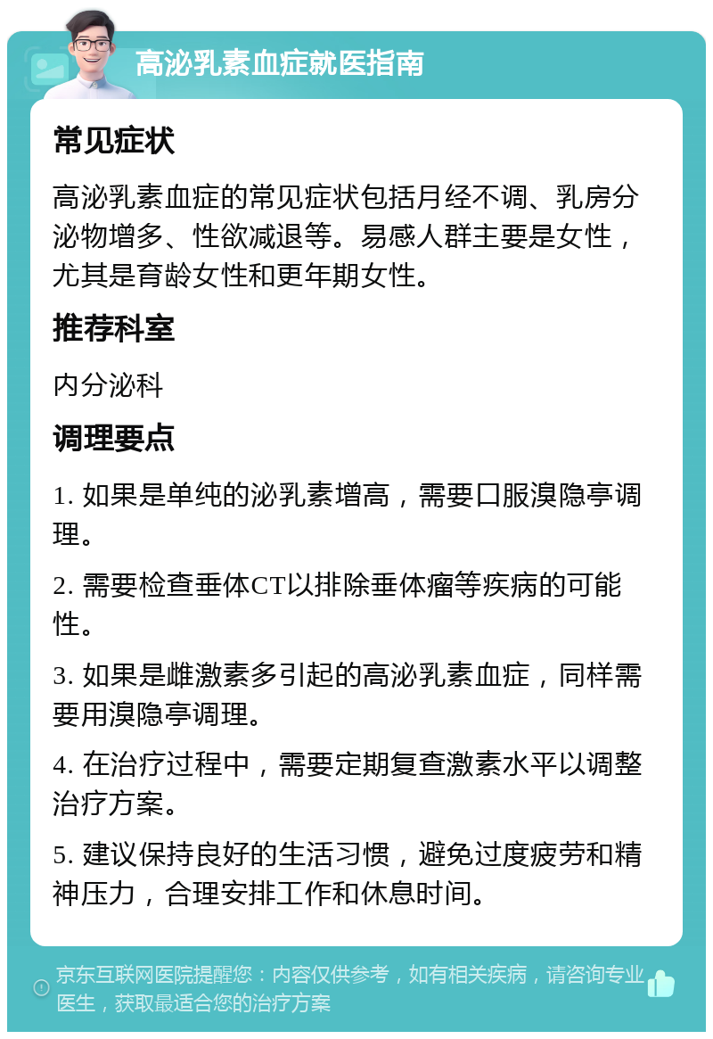 高泌乳素血症就医指南 常见症状 高泌乳素血症的常见症状包括月经不调、乳房分泌物增多、性欲减退等。易感人群主要是女性，尤其是育龄女性和更年期女性。 推荐科室 内分泌科 调理要点 1. 如果是单纯的泌乳素增高，需要口服溴隐亭调理。 2. 需要检查垂体CT以排除垂体瘤等疾病的可能性。 3. 如果是雌激素多引起的高泌乳素血症，同样需要用溴隐亭调理。 4. 在治疗过程中，需要定期复查激素水平以调整治疗方案。 5. 建议保持良好的生活习惯，避免过度疲劳和精神压力，合理安排工作和休息时间。