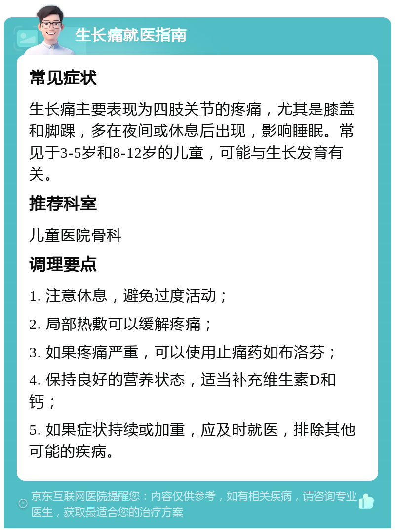 生长痛就医指南 常见症状 生长痛主要表现为四肢关节的疼痛，尤其是膝盖和脚踝，多在夜间或休息后出现，影响睡眠。常见于3-5岁和8-12岁的儿童，可能与生长发育有关。 推荐科室 儿童医院骨科 调理要点 1. 注意休息，避免过度活动； 2. 局部热敷可以缓解疼痛； 3. 如果疼痛严重，可以使用止痛药如布洛芬； 4. 保持良好的营养状态，适当补充维生素D和钙； 5. 如果症状持续或加重，应及时就医，排除其他可能的疾病。