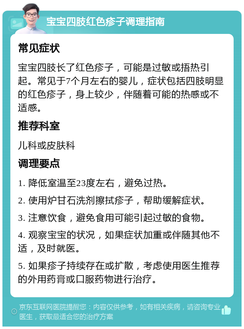 宝宝四肢红色疹子调理指南 常见症状 宝宝四肢长了红色疹子，可能是过敏或捂热引起。常见于7个月左右的婴儿，症状包括四肢明显的红色疹子，身上较少，伴随着可能的热感或不适感。 推荐科室 儿科或皮肤科 调理要点 1. 降低室温至23度左右，避免过热。 2. 使用炉甘石洗剂擦拭疹子，帮助缓解症状。 3. 注意饮食，避免食用可能引起过敏的食物。 4. 观察宝宝的状况，如果症状加重或伴随其他不适，及时就医。 5. 如果疹子持续存在或扩散，考虑使用医生推荐的外用药膏或口服药物进行治疗。