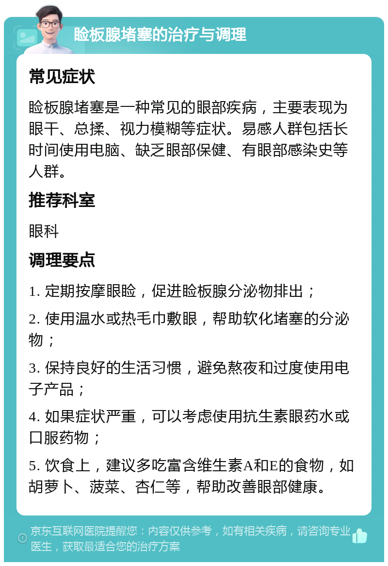 睑板腺堵塞的治疗与调理 常见症状 睑板腺堵塞是一种常见的眼部疾病，主要表现为眼干、总揉、视力模糊等症状。易感人群包括长时间使用电脑、缺乏眼部保健、有眼部感染史等人群。 推荐科室 眼科 调理要点 1. 定期按摩眼睑，促进睑板腺分泌物排出； 2. 使用温水或热毛巾敷眼，帮助软化堵塞的分泌物； 3. 保持良好的生活习惯，避免熬夜和过度使用电子产品； 4. 如果症状严重，可以考虑使用抗生素眼药水或口服药物； 5. 饮食上，建议多吃富含维生素A和E的食物，如胡萝卜、菠菜、杏仁等，帮助改善眼部健康。