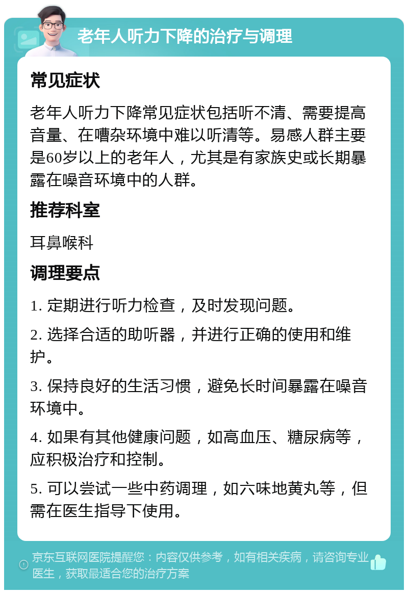 老年人听力下降的治疗与调理 常见症状 老年人听力下降常见症状包括听不清、需要提高音量、在嘈杂环境中难以听清等。易感人群主要是60岁以上的老年人，尤其是有家族史或长期暴露在噪音环境中的人群。 推荐科室 耳鼻喉科 调理要点 1. 定期进行听力检查，及时发现问题。 2. 选择合适的助听器，并进行正确的使用和维护。 3. 保持良好的生活习惯，避免长时间暴露在噪音环境中。 4. 如果有其他健康问题，如高血压、糖尿病等，应积极治疗和控制。 5. 可以尝试一些中药调理，如六味地黄丸等，但需在医生指导下使用。