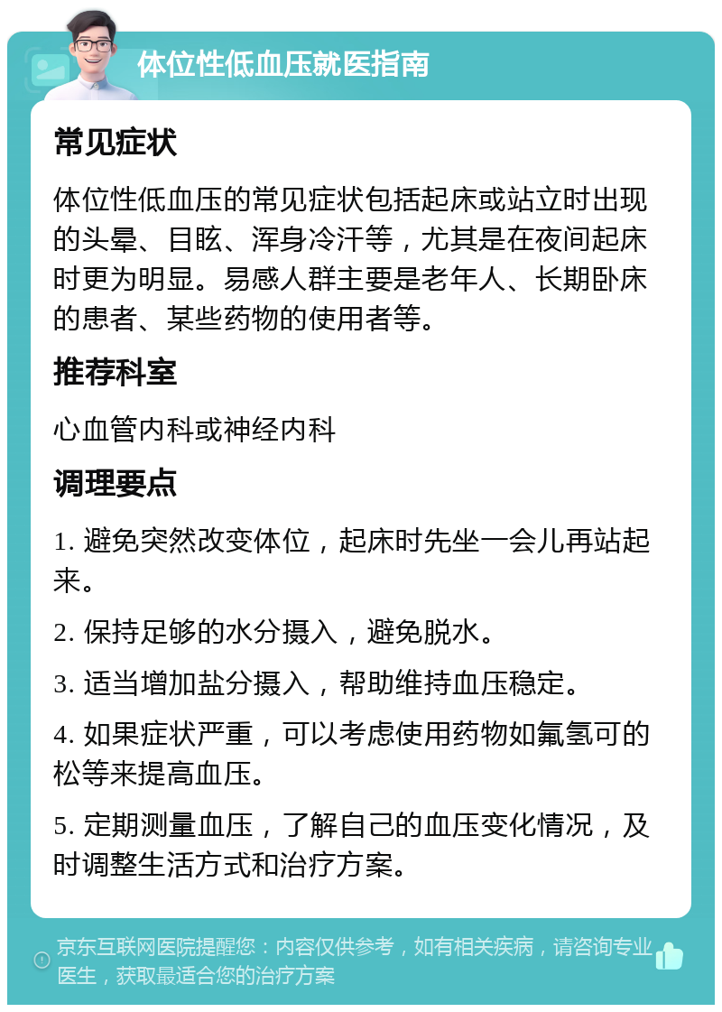 体位性低血压就医指南 常见症状 体位性低血压的常见症状包括起床或站立时出现的头晕、目眩、浑身冷汗等，尤其是在夜间起床时更为明显。易感人群主要是老年人、长期卧床的患者、某些药物的使用者等。 推荐科室 心血管内科或神经内科 调理要点 1. 避免突然改变体位，起床时先坐一会儿再站起来。 2. 保持足够的水分摄入，避免脱水。 3. 适当增加盐分摄入，帮助维持血压稳定。 4. 如果症状严重，可以考虑使用药物如氟氢可的松等来提高血压。 5. 定期测量血压，了解自己的血压变化情况，及时调整生活方式和治疗方案。