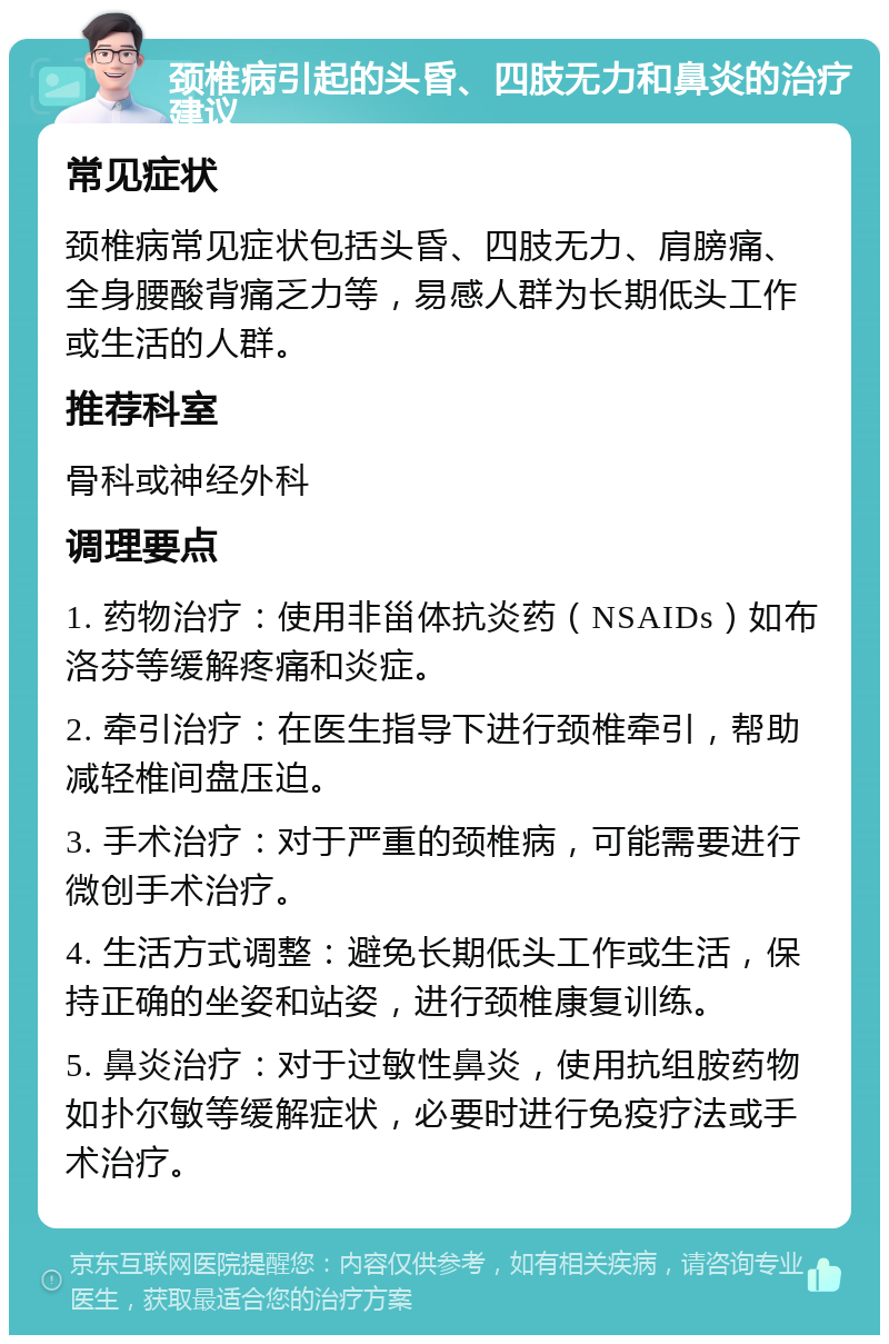 颈椎病引起的头昏、四肢无力和鼻炎的治疗建议 常见症状 颈椎病常见症状包括头昏、四肢无力、肩膀痛、全身腰酸背痛乏力等，易感人群为长期低头工作或生活的人群。 推荐科室 骨科或神经外科 调理要点 1. 药物治疗：使用非甾体抗炎药（NSAIDs）如布洛芬等缓解疼痛和炎症。 2. 牵引治疗：在医生指导下进行颈椎牵引，帮助减轻椎间盘压迫。 3. 手术治疗：对于严重的颈椎病，可能需要进行微创手术治疗。 4. 生活方式调整：避免长期低头工作或生活，保持正确的坐姿和站姿，进行颈椎康复训练。 5. 鼻炎治疗：对于过敏性鼻炎，使用抗组胺药物如扑尔敏等缓解症状，必要时进行免疫疗法或手术治疗。