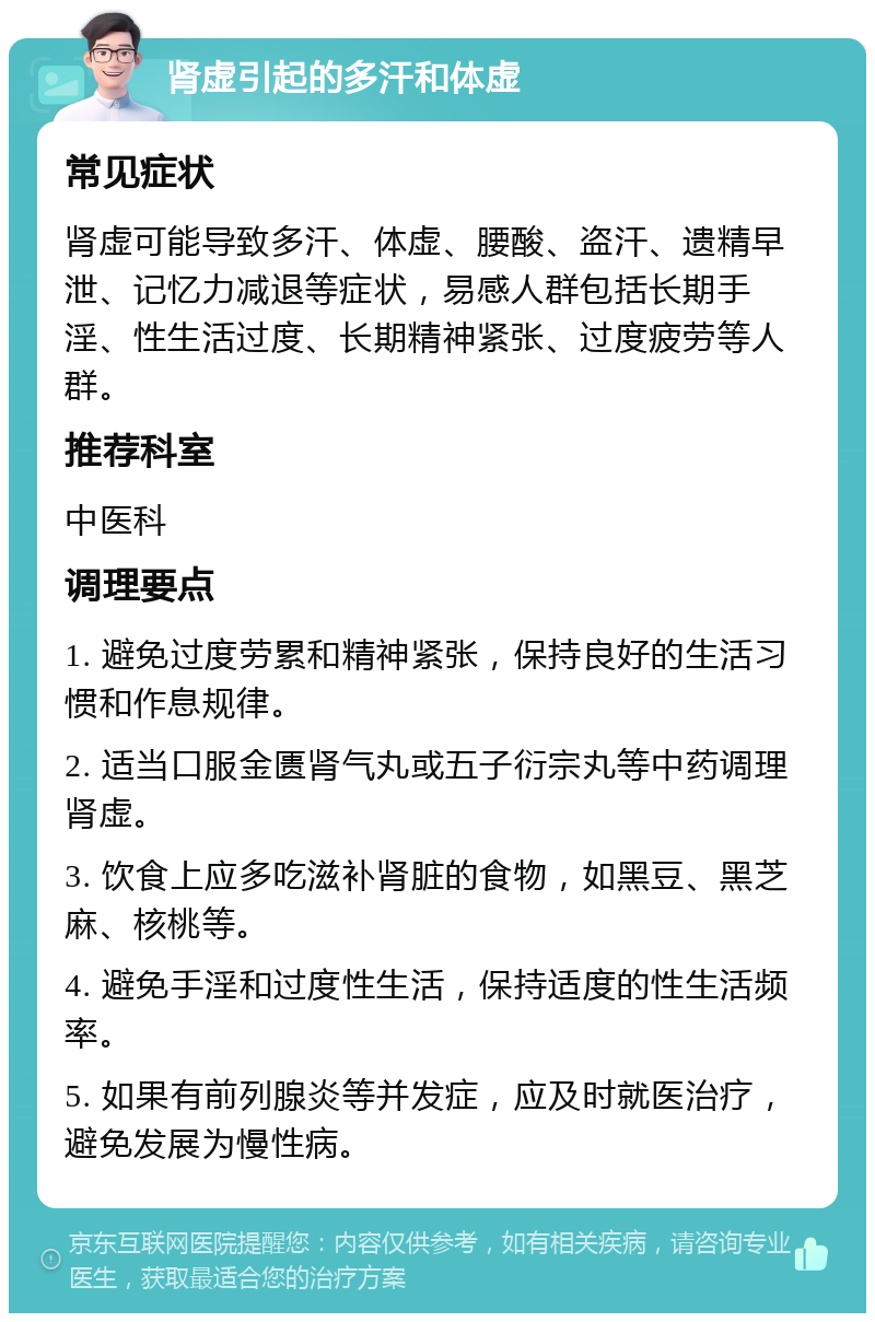 肾虚引起的多汗和体虚 常见症状 肾虚可能导致多汗、体虚、腰酸、盗汗、遗精早泄、记忆力减退等症状，易感人群包括长期手淫、性生活过度、长期精神紧张、过度疲劳等人群。 推荐科室 中医科 调理要点 1. 避免过度劳累和精神紧张，保持良好的生活习惯和作息规律。 2. 适当口服金匮肾气丸或五子衍宗丸等中药调理肾虚。 3. 饮食上应多吃滋补肾脏的食物，如黑豆、黑芝麻、核桃等。 4. 避免手淫和过度性生活，保持适度的性生活频率。 5. 如果有前列腺炎等并发症，应及时就医治疗，避免发展为慢性病。