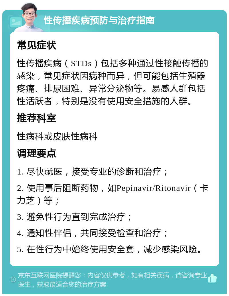 性传播疾病预防与治疗指南 常见症状 性传播疾病（STDs）包括多种通过性接触传播的感染，常见症状因病种而异，但可能包括生殖器疼痛、排尿困难、异常分泌物等。易感人群包括性活跃者，特别是没有使用安全措施的人群。 推荐科室 性病科或皮肤性病科 调理要点 1. 尽快就医，接受专业的诊断和治疗； 2. 使用事后阻断药物，如Pepinavir/Ritonavir（卡力芝）等； 3. 避免性行为直到完成治疗； 4. 通知性伴侣，共同接受检查和治疗； 5. 在性行为中始终使用安全套，减少感染风险。