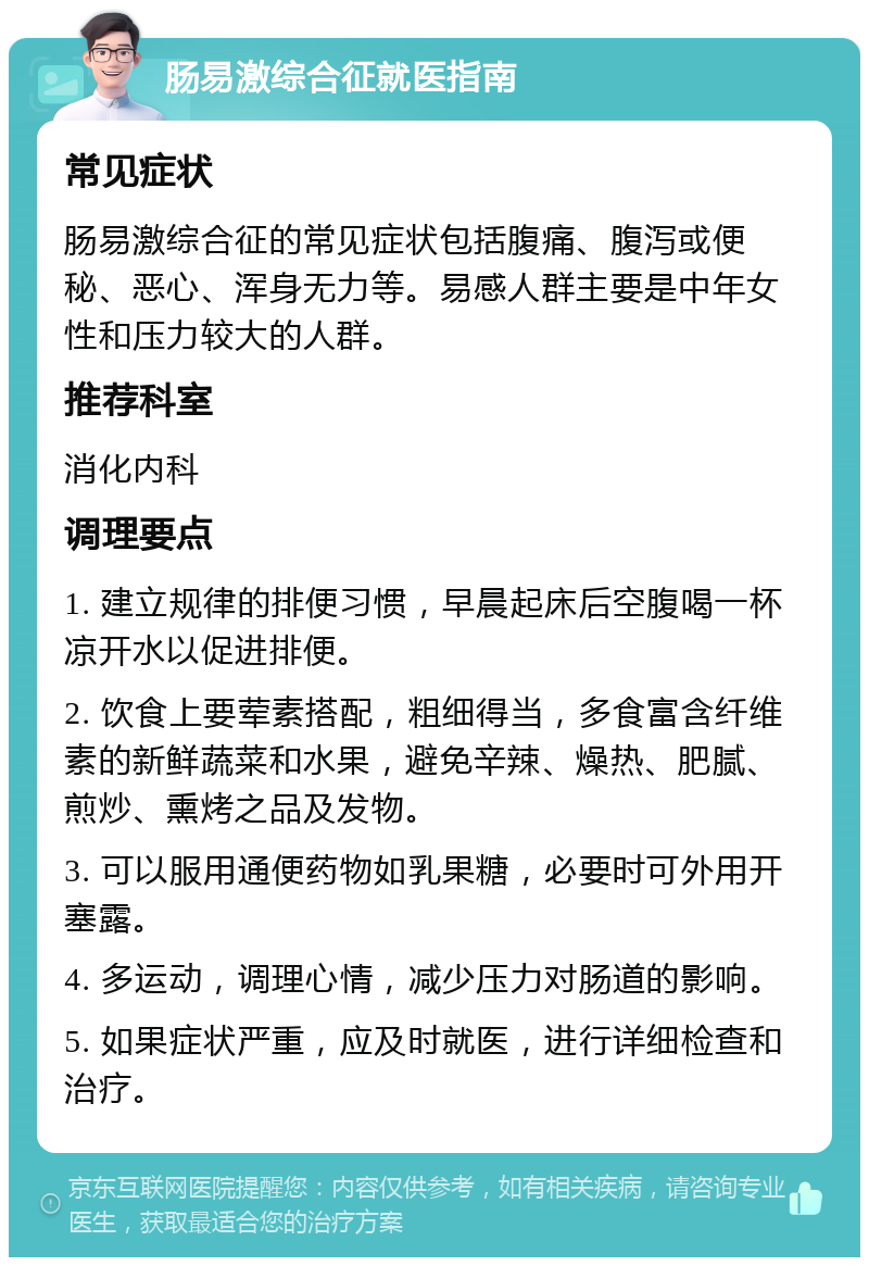 肠易激综合征就医指南 常见症状 肠易激综合征的常见症状包括腹痛、腹泻或便秘、恶心、浑身无力等。易感人群主要是中年女性和压力较大的人群。 推荐科室 消化内科 调理要点 1. 建立规律的排便习惯，早晨起床后空腹喝一杯凉开水以促进排便。 2. 饮食上要荤素搭配，粗细得当，多食富含纤维素的新鲜蔬菜和水果，避免辛辣、燥热、肥腻、煎炒、熏烤之品及发物。 3. 可以服用通便药物如乳果糖，必要时可外用开塞露。 4. 多运动，调理心情，减少压力对肠道的影响。 5. 如果症状严重，应及时就医，进行详细检查和治疗。