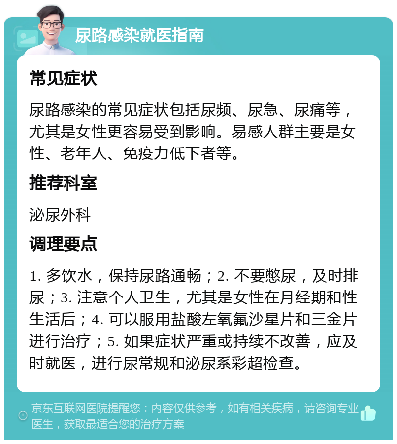 尿路感染就医指南 常见症状 尿路感染的常见症状包括尿频、尿急、尿痛等，尤其是女性更容易受到影响。易感人群主要是女性、老年人、免疫力低下者等。 推荐科室 泌尿外科 调理要点 1. 多饮水，保持尿路通畅；2. 不要憋尿，及时排尿；3. 注意个人卫生，尤其是女性在月经期和性生活后；4. 可以服用盐酸左氧氟沙星片和三金片进行治疗；5. 如果症状严重或持续不改善，应及时就医，进行尿常规和泌尿系彩超检查。