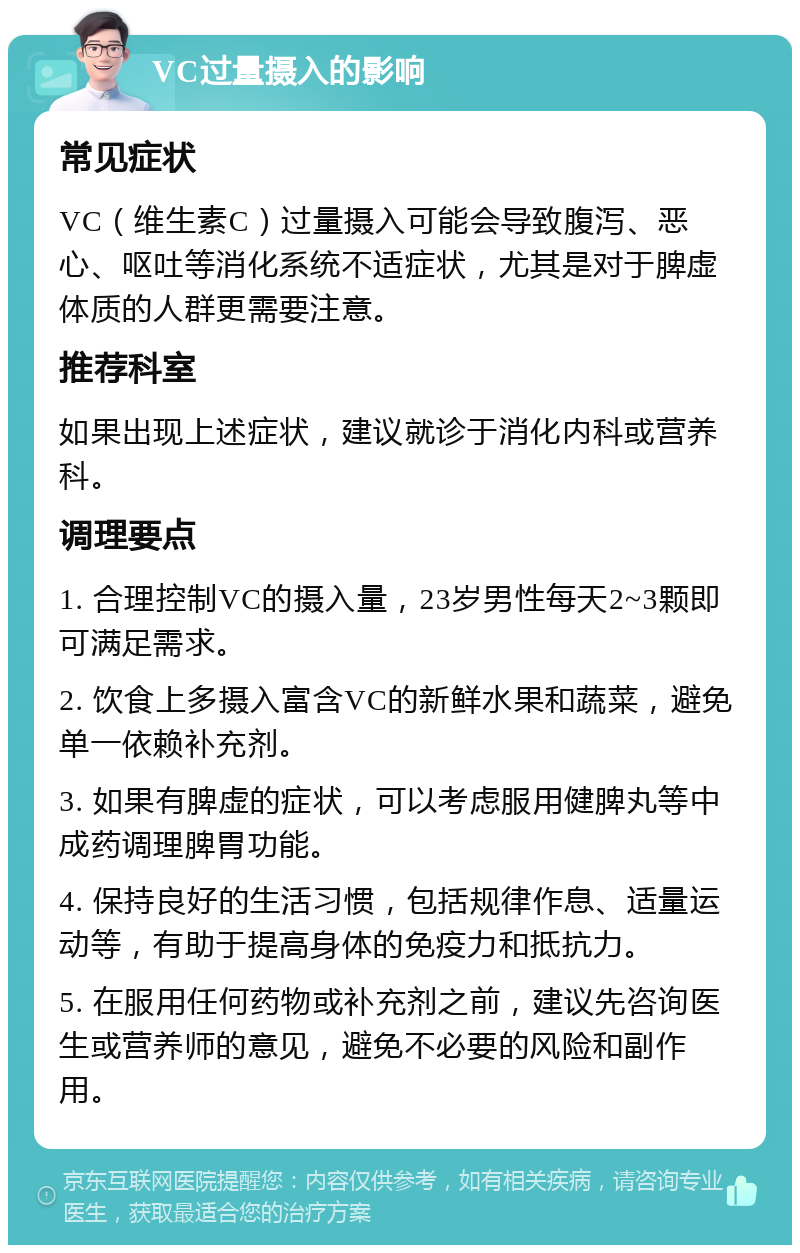 VC过量摄入的影响 常见症状 VC（维生素C）过量摄入可能会导致腹泻、恶心、呕吐等消化系统不适症状，尤其是对于脾虚体质的人群更需要注意。 推荐科室 如果出现上述症状，建议就诊于消化内科或营养科。 调理要点 1. 合理控制VC的摄入量，23岁男性每天2~3颗即可满足需求。 2. 饮食上多摄入富含VC的新鲜水果和蔬菜，避免单一依赖补充剂。 3. 如果有脾虚的症状，可以考虑服用健脾丸等中成药调理脾胃功能。 4. 保持良好的生活习惯，包括规律作息、适量运动等，有助于提高身体的免疫力和抵抗力。 5. 在服用任何药物或补充剂之前，建议先咨询医生或营养师的意见，避免不必要的风险和副作用。