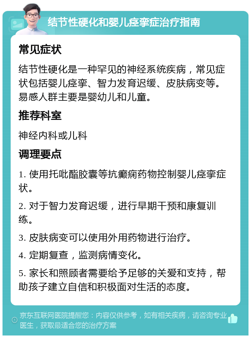 结节性硬化和婴儿痉挛症治疗指南 常见症状 结节性硬化是一种罕见的神经系统疾病，常见症状包括婴儿痉挛、智力发育迟缓、皮肤病变等。易感人群主要是婴幼儿和儿童。 推荐科室 神经内科或儿科 调理要点 1. 使用托吡酯胶囊等抗癫痫药物控制婴儿痉挛症状。 2. 对于智力发育迟缓，进行早期干预和康复训练。 3. 皮肤病变可以使用外用药物进行治疗。 4. 定期复查，监测病情变化。 5. 家长和照顾者需要给予足够的关爱和支持，帮助孩子建立自信和积极面对生活的态度。