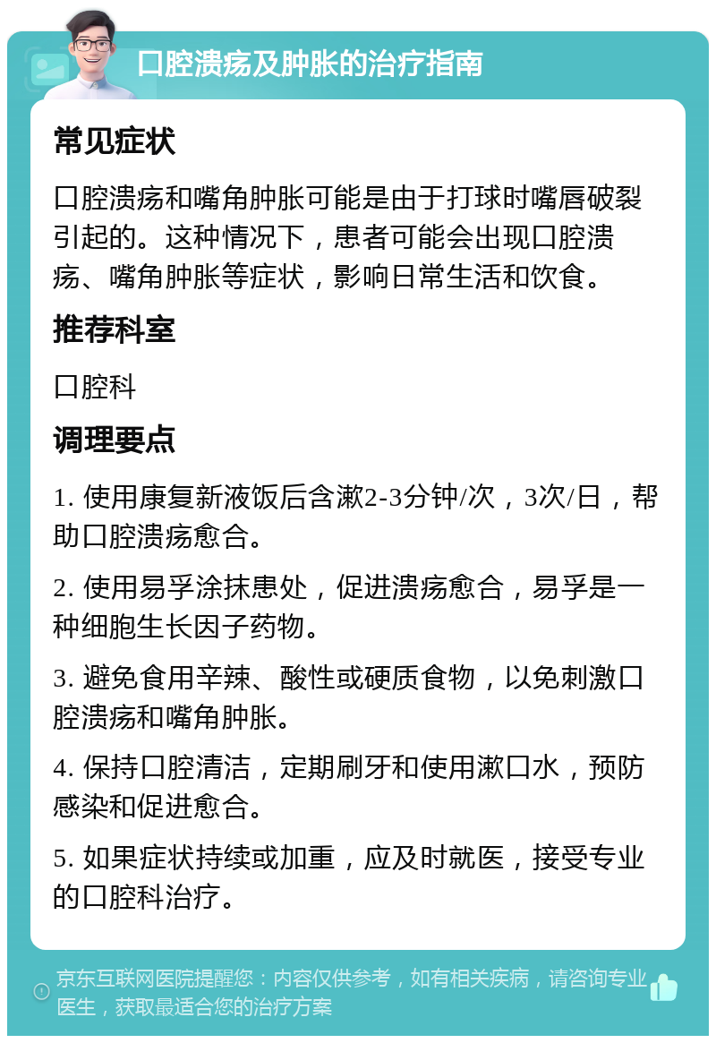 口腔溃疡及肿胀的治疗指南 常见症状 口腔溃疡和嘴角肿胀可能是由于打球时嘴唇破裂引起的。这种情况下，患者可能会出现口腔溃疡、嘴角肿胀等症状，影响日常生活和饮食。 推荐科室 口腔科 调理要点 1. 使用康复新液饭后含漱2-3分钟/次，3次/日，帮助口腔溃疡愈合。 2. 使用易孚涂抹患处，促进溃疡愈合，易孚是一种细胞生长因子药物。 3. 避免食用辛辣、酸性或硬质食物，以免刺激口腔溃疡和嘴角肿胀。 4. 保持口腔清洁，定期刷牙和使用漱口水，预防感染和促进愈合。 5. 如果症状持续或加重，应及时就医，接受专业的口腔科治疗。