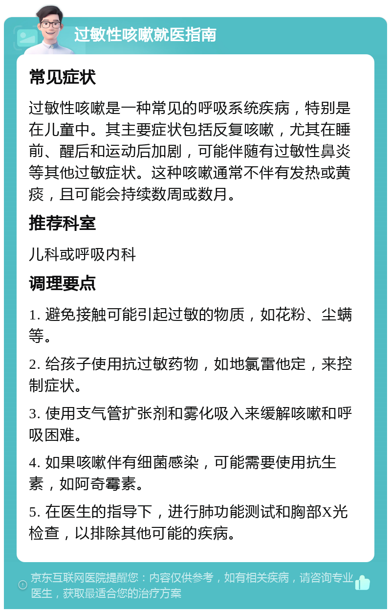 过敏性咳嗽就医指南 常见症状 过敏性咳嗽是一种常见的呼吸系统疾病，特别是在儿童中。其主要症状包括反复咳嗽，尤其在睡前、醒后和运动后加剧，可能伴随有过敏性鼻炎等其他过敏症状。这种咳嗽通常不伴有发热或黄痰，且可能会持续数周或数月。 推荐科室 儿科或呼吸内科 调理要点 1. 避免接触可能引起过敏的物质，如花粉、尘螨等。 2. 给孩子使用抗过敏药物，如地氯雷他定，来控制症状。 3. 使用支气管扩张剂和雾化吸入来缓解咳嗽和呼吸困难。 4. 如果咳嗽伴有细菌感染，可能需要使用抗生素，如阿奇霉素。 5. 在医生的指导下，进行肺功能测试和胸部X光检查，以排除其他可能的疾病。