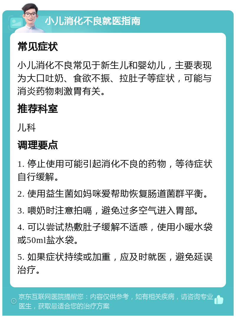 小儿消化不良就医指南 常见症状 小儿消化不良常见于新生儿和婴幼儿，主要表现为大口吐奶、食欲不振、拉肚子等症状，可能与消炎药物刺激胃有关。 推荐科室 儿科 调理要点 1. 停止使用可能引起消化不良的药物，等待症状自行缓解。 2. 使用益生菌如妈咪爱帮助恢复肠道菌群平衡。 3. 喂奶时注意拍嗝，避免过多空气进入胃部。 4. 可以尝试热敷肚子缓解不适感，使用小暖水袋或50ml盐水袋。 5. 如果症状持续或加重，应及时就医，避免延误治疗。