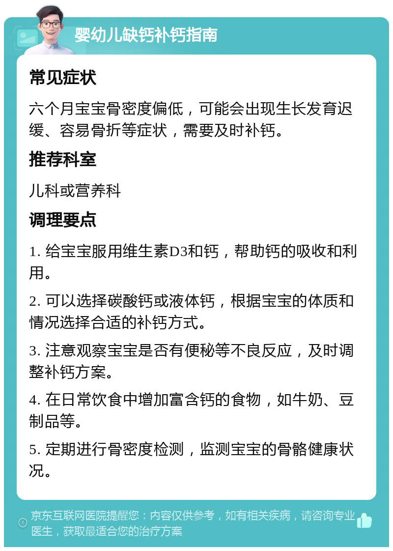 婴幼儿缺钙补钙指南 常见症状 六个月宝宝骨密度偏低，可能会出现生长发育迟缓、容易骨折等症状，需要及时补钙。 推荐科室 儿科或营养科 调理要点 1. 给宝宝服用维生素D3和钙，帮助钙的吸收和利用。 2. 可以选择碳酸钙或液体钙，根据宝宝的体质和情况选择合适的补钙方式。 3. 注意观察宝宝是否有便秘等不良反应，及时调整补钙方案。 4. 在日常饮食中增加富含钙的食物，如牛奶、豆制品等。 5. 定期进行骨密度检测，监测宝宝的骨骼健康状况。