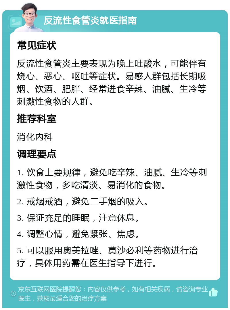 反流性食管炎就医指南 常见症状 反流性食管炎主要表现为晚上吐酸水，可能伴有烧心、恶心、呕吐等症状。易感人群包括长期吸烟、饮酒、肥胖、经常进食辛辣、油腻、生冷等刺激性食物的人群。 推荐科室 消化内科 调理要点 1. 饮食上要规律，避免吃辛辣、油腻、生冷等刺激性食物，多吃清淡、易消化的食物。 2. 戒烟戒酒，避免二手烟的吸入。 3. 保证充足的睡眠，注意休息。 4. 调整心情，避免紧张、焦虑。 5. 可以服用奥美拉唑、莫沙必利等药物进行治疗，具体用药需在医生指导下进行。