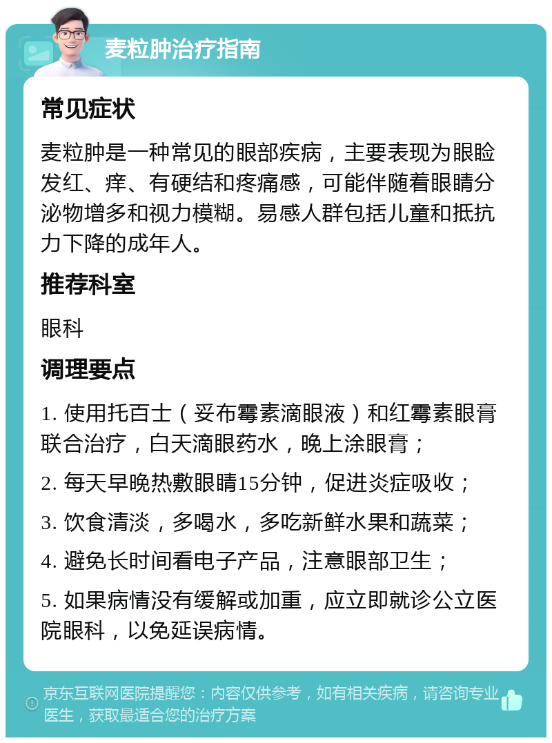 麦粒肿治疗指南 常见症状 麦粒肿是一种常见的眼部疾病，主要表现为眼睑发红、痒、有硬结和疼痛感，可能伴随着眼睛分泌物增多和视力模糊。易感人群包括儿童和抵抗力下降的成年人。 推荐科室 眼科 调理要点 1. 使用托百士（妥布霉素滴眼液）和红霉素眼膏联合治疗，白天滴眼药水，晚上涂眼膏； 2. 每天早晚热敷眼睛15分钟，促进炎症吸收； 3. 饮食清淡，多喝水，多吃新鲜水果和蔬菜； 4. 避免长时间看电子产品，注意眼部卫生； 5. 如果病情没有缓解或加重，应立即就诊公立医院眼科，以免延误病情。