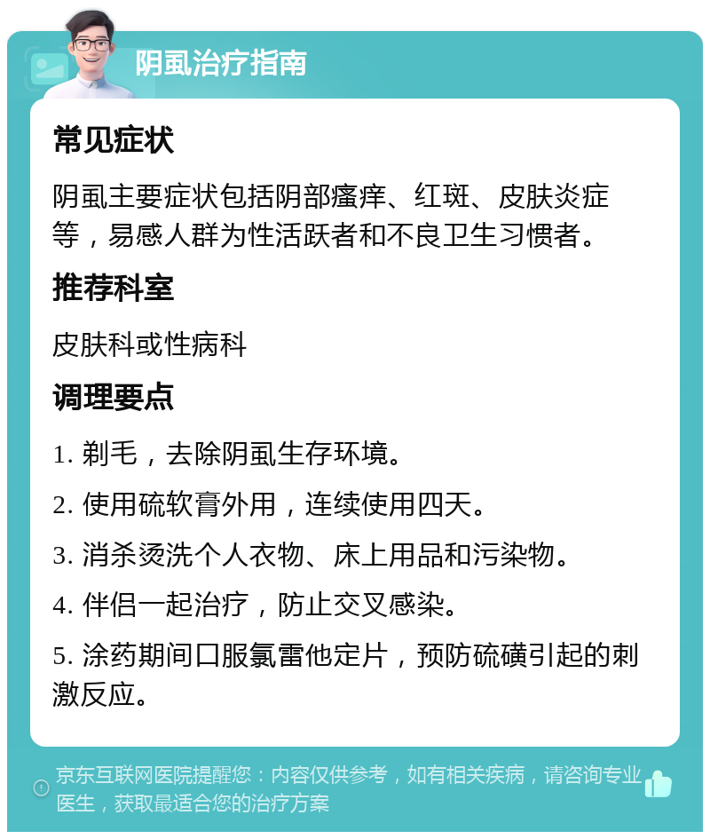 阴虱治疗指南 常见症状 阴虱主要症状包括阴部瘙痒、红斑、皮肤炎症等，易感人群为性活跃者和不良卫生习惯者。 推荐科室 皮肤科或性病科 调理要点 1. 剃毛，去除阴虱生存环境。 2. 使用硫软膏外用，连续使用四天。 3. 消杀烫洗个人衣物、床上用品和污染物。 4. 伴侣一起治疗，防止交叉感染。 5. 涂药期间口服氯雷他定片，预防硫磺引起的刺激反应。