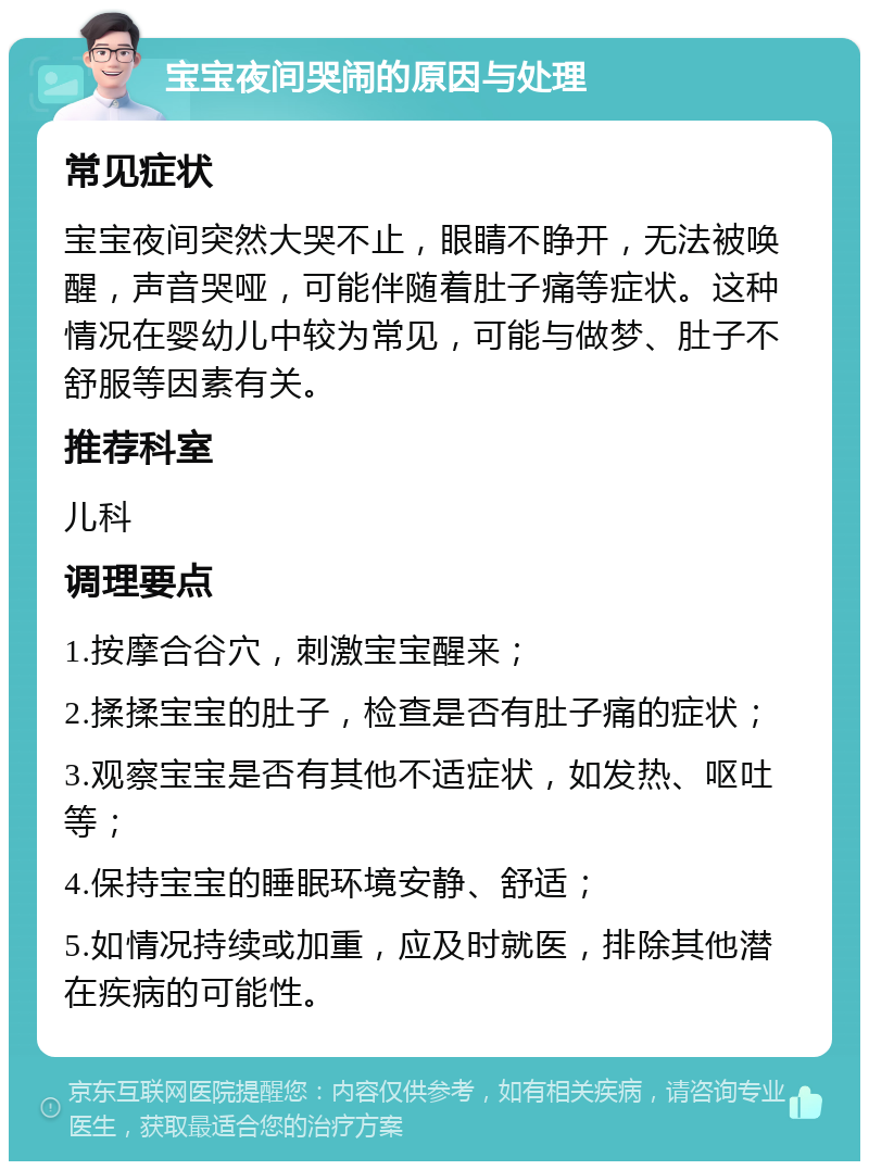 宝宝夜间哭闹的原因与处理 常见症状 宝宝夜间突然大哭不止，眼睛不睁开，无法被唤醒，声音哭哑，可能伴随着肚子痛等症状。这种情况在婴幼儿中较为常见，可能与做梦、肚子不舒服等因素有关。 推荐科室 儿科 调理要点 1.按摩合谷穴，刺激宝宝醒来； 2.揉揉宝宝的肚子，检查是否有肚子痛的症状； 3.观察宝宝是否有其他不适症状，如发热、呕吐等； 4.保持宝宝的睡眠环境安静、舒适； 5.如情况持续或加重，应及时就医，排除其他潜在疾病的可能性。