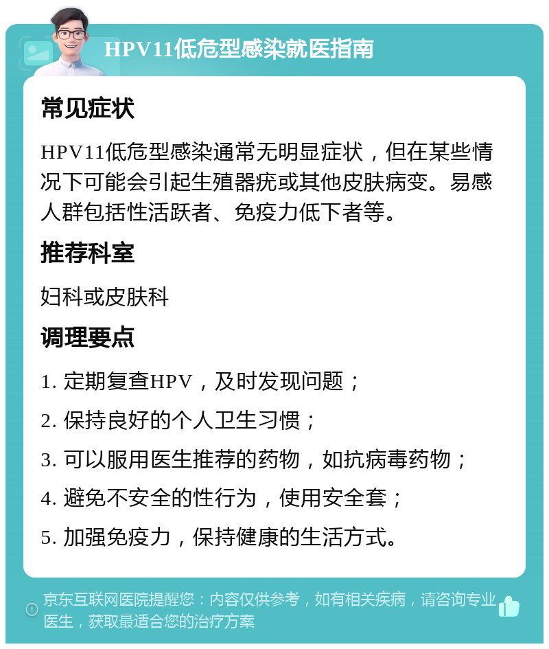 HPV11低危型感染就医指南 常见症状 HPV11低危型感染通常无明显症状，但在某些情况下可能会引起生殖器疣或其他皮肤病变。易感人群包括性活跃者、免疫力低下者等。 推荐科室 妇科或皮肤科 调理要点 1. 定期复查HPV，及时发现问题； 2. 保持良好的个人卫生习惯； 3. 可以服用医生推荐的药物，如抗病毒药物； 4. 避免不安全的性行为，使用安全套； 5. 加强免疫力，保持健康的生活方式。