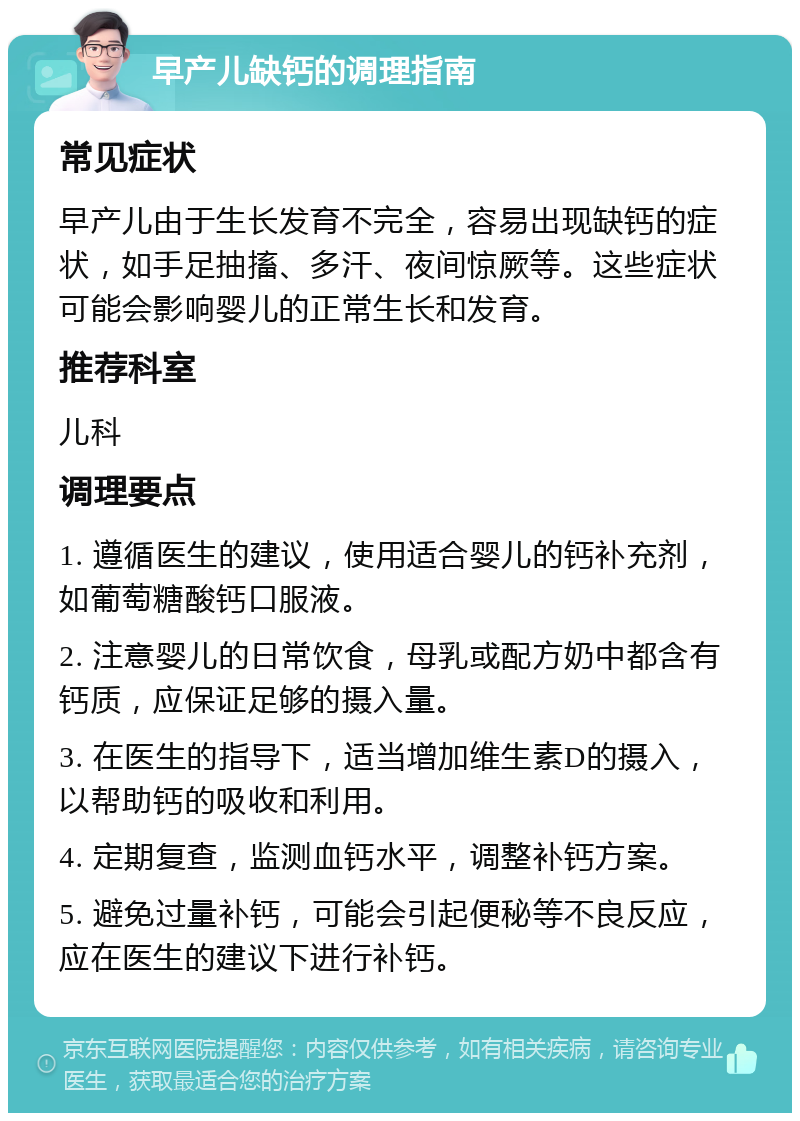 早产儿缺钙的调理指南 常见症状 早产儿由于生长发育不完全，容易出现缺钙的症状，如手足抽搐、多汗、夜间惊厥等。这些症状可能会影响婴儿的正常生长和发育。 推荐科室 儿科 调理要点 1. 遵循医生的建议，使用适合婴儿的钙补充剂，如葡萄糖酸钙口服液。 2. 注意婴儿的日常饮食，母乳或配方奶中都含有钙质，应保证足够的摄入量。 3. 在医生的指导下，适当增加维生素D的摄入，以帮助钙的吸收和利用。 4. 定期复查，监测血钙水平，调整补钙方案。 5. 避免过量补钙，可能会引起便秘等不良反应，应在医生的建议下进行补钙。