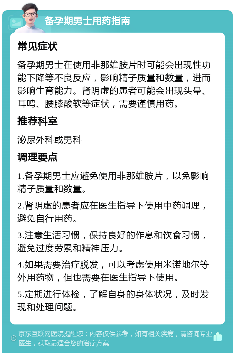 备孕期男士用药指南 常见症状 备孕期男士在使用非那雄胺片时可能会出现性功能下降等不良反应，影响精子质量和数量，进而影响生育能力。肾阴虚的患者可能会出现头晕、耳鸣、腰膝酸软等症状，需要谨慎用药。 推荐科室 泌尿外科或男科 调理要点 1.备孕期男士应避免使用非那雄胺片，以免影响精子质量和数量。 2.肾阴虚的患者应在医生指导下使用中药调理，避免自行用药。 3.注意生活习惯，保持良好的作息和饮食习惯，避免过度劳累和精神压力。 4.如果需要治疗脱发，可以考虑使用米诺地尔等外用药物，但也需要在医生指导下使用。 5.定期进行体检，了解自身的身体状况，及时发现和处理问题。