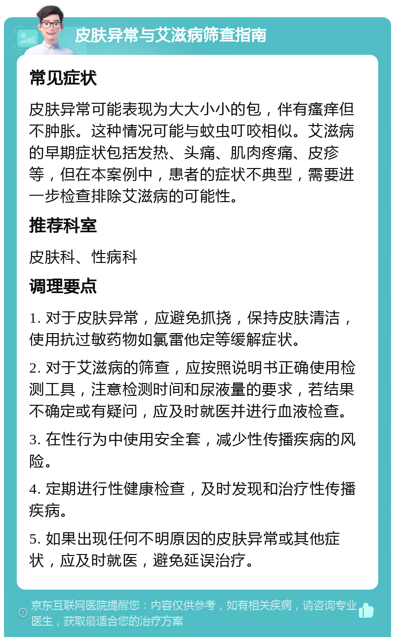 皮肤异常与艾滋病筛查指南 常见症状 皮肤异常可能表现为大大小小的包，伴有瘙痒但不肿胀。这种情况可能与蚊虫叮咬相似。艾滋病的早期症状包括发热、头痛、肌肉疼痛、皮疹等，但在本案例中，患者的症状不典型，需要进一步检查排除艾滋病的可能性。 推荐科室 皮肤科、性病科 调理要点 1. 对于皮肤异常，应避免抓挠，保持皮肤清洁，使用抗过敏药物如氯雷他定等缓解症状。 2. 对于艾滋病的筛查，应按照说明书正确使用检测工具，注意检测时间和尿液量的要求，若结果不确定或有疑问，应及时就医并进行血液检查。 3. 在性行为中使用安全套，减少性传播疾病的风险。 4. 定期进行性健康检查，及时发现和治疗性传播疾病。 5. 如果出现任何不明原因的皮肤异常或其他症状，应及时就医，避免延误治疗。