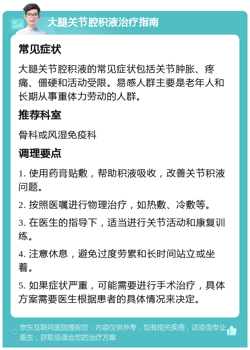 大腿关节腔积液治疗指南 常见症状 大腿关节腔积液的常见症状包括关节肿胀、疼痛、僵硬和活动受限。易感人群主要是老年人和长期从事重体力劳动的人群。 推荐科室 骨科或风湿免疫科 调理要点 1. 使用药膏贴敷，帮助积液吸收，改善关节积液问题。 2. 按照医嘱进行物理治疗，如热敷、冷敷等。 3. 在医生的指导下，适当进行关节活动和康复训练。 4. 注意休息，避免过度劳累和长时间站立或坐着。 5. 如果症状严重，可能需要进行手术治疗，具体方案需要医生根据患者的具体情况来决定。