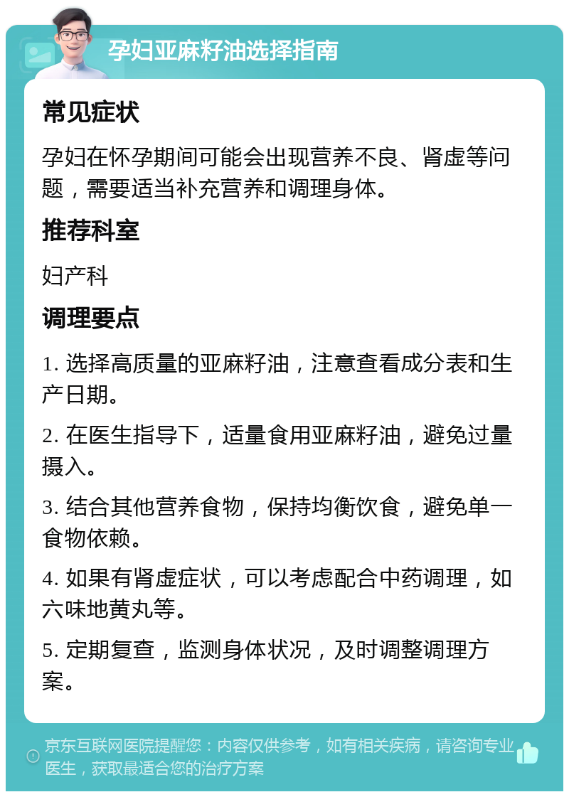 孕妇亚麻籽油选择指南 常见症状 孕妇在怀孕期间可能会出现营养不良、肾虚等问题，需要适当补充营养和调理身体。 推荐科室 妇产科 调理要点 1. 选择高质量的亚麻籽油，注意查看成分表和生产日期。 2. 在医生指导下，适量食用亚麻籽油，避免过量摄入。 3. 结合其他营养食物，保持均衡饮食，避免单一食物依赖。 4. 如果有肾虚症状，可以考虑配合中药调理，如六味地黄丸等。 5. 定期复查，监测身体状况，及时调整调理方案。