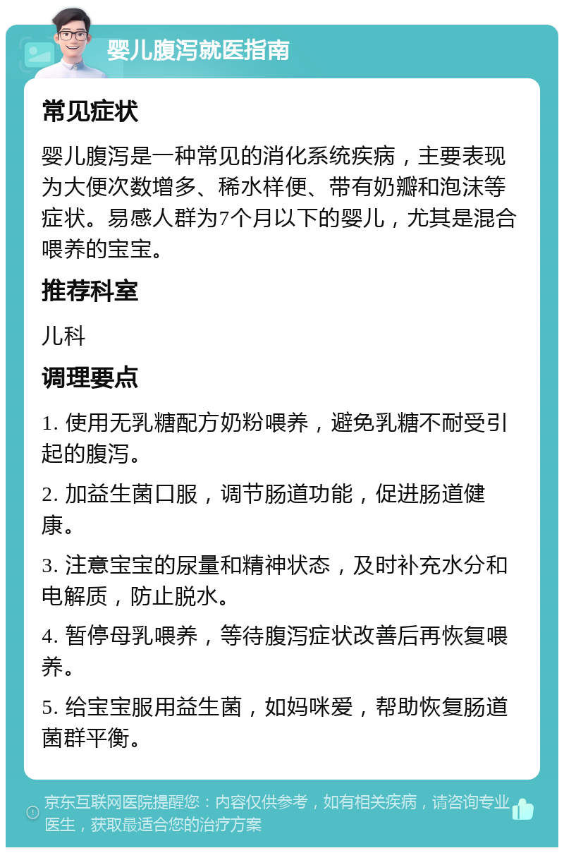 婴儿腹泻就医指南 常见症状 婴儿腹泻是一种常见的消化系统疾病，主要表现为大便次数增多、稀水样便、带有奶瓣和泡沫等症状。易感人群为7个月以下的婴儿，尤其是混合喂养的宝宝。 推荐科室 儿科 调理要点 1. 使用无乳糖配方奶粉喂养，避免乳糖不耐受引起的腹泻。 2. 加益生菌口服，调节肠道功能，促进肠道健康。 3. 注意宝宝的尿量和精神状态，及时补充水分和电解质，防止脱水。 4. 暂停母乳喂养，等待腹泻症状改善后再恢复喂养。 5. 给宝宝服用益生菌，如妈咪爱，帮助恢复肠道菌群平衡。