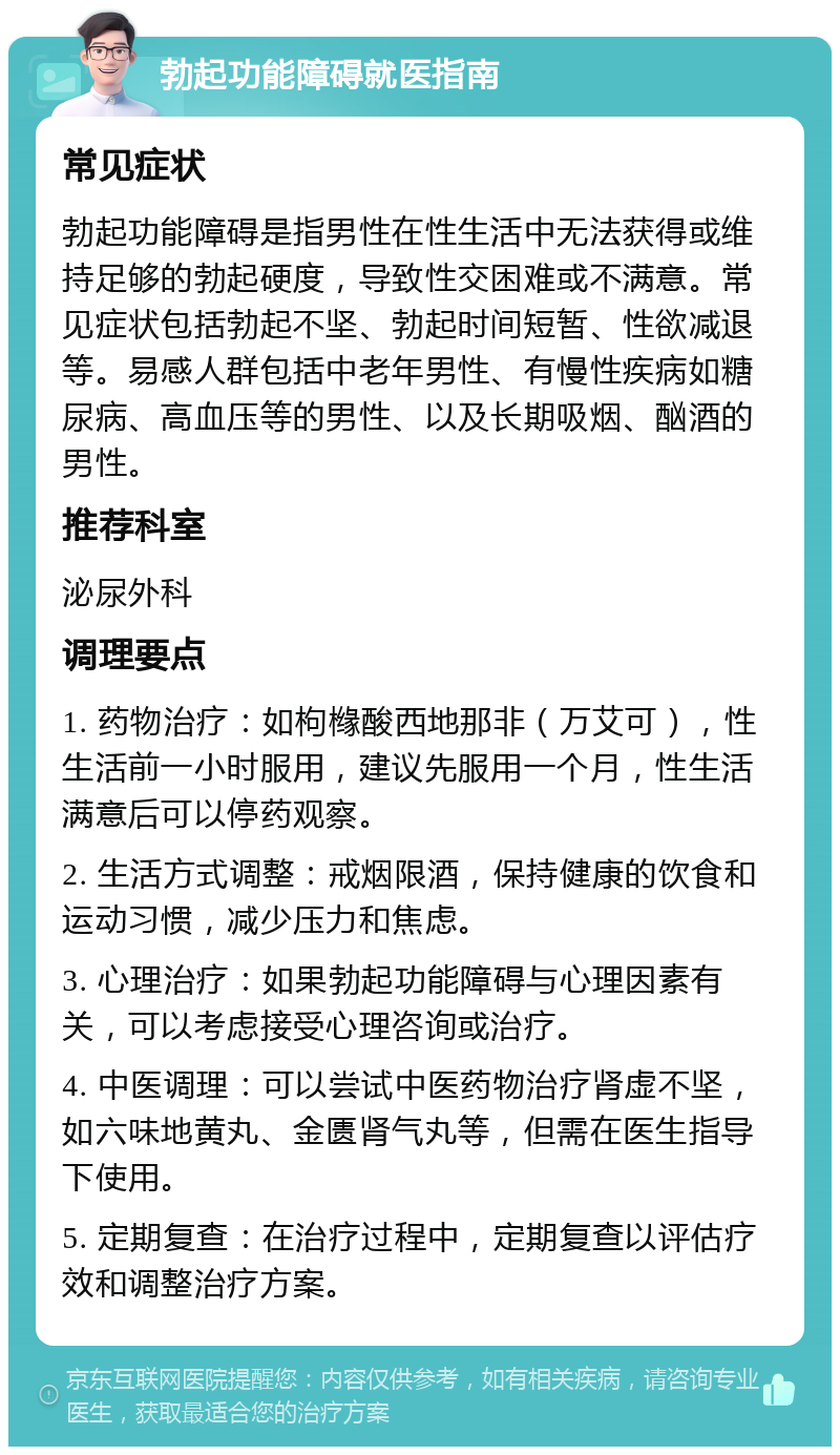 勃起功能障碍就医指南 常见症状 勃起功能障碍是指男性在性生活中无法获得或维持足够的勃起硬度，导致性交困难或不满意。常见症状包括勃起不坚、勃起时间短暂、性欲减退等。易感人群包括中老年男性、有慢性疾病如糖尿病、高血压等的男性、以及长期吸烟、酗酒的男性。 推荐科室 泌尿外科 调理要点 1. 药物治疗：如枸橼酸西地那非（万艾可），性生活前一小时服用，建议先服用一个月，性生活满意后可以停药观察。 2. 生活方式调整：戒烟限酒，保持健康的饮食和运动习惯，减少压力和焦虑。 3. 心理治疗：如果勃起功能障碍与心理因素有关，可以考虑接受心理咨询或治疗。 4. 中医调理：可以尝试中医药物治疗肾虚不坚，如六味地黄丸、金匮肾气丸等，但需在医生指导下使用。 5. 定期复查：在治疗过程中，定期复查以评估疗效和调整治疗方案。